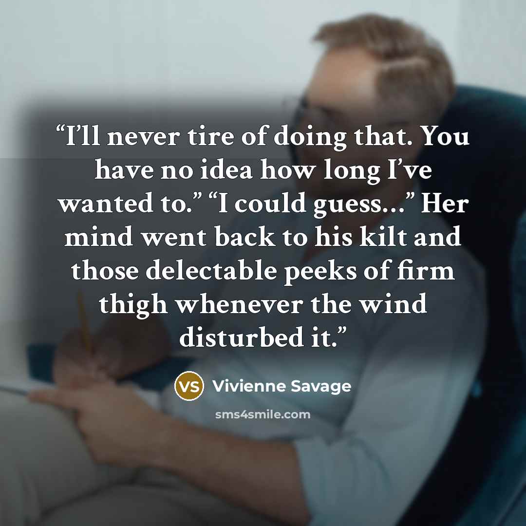 “I’ll never tire of doing that. You have no idea how long I’ve wanted to.” “I could guess…” Her mind went back to his kilt and those delectable peeks of firm thigh whenever the wind disturbed it.” quote by Vivienne Savage