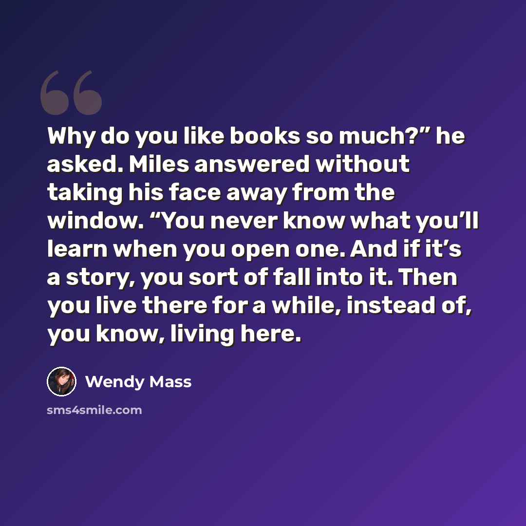 “Why do you like books so much?” he asked. Miles answered without taking his face away from the window. “You never know what you’ll learn when you open one. And if it’s a story, you sort of fall into it. Then you live there for a while, instead of, you know, living here.” quote by Wendy Mass
