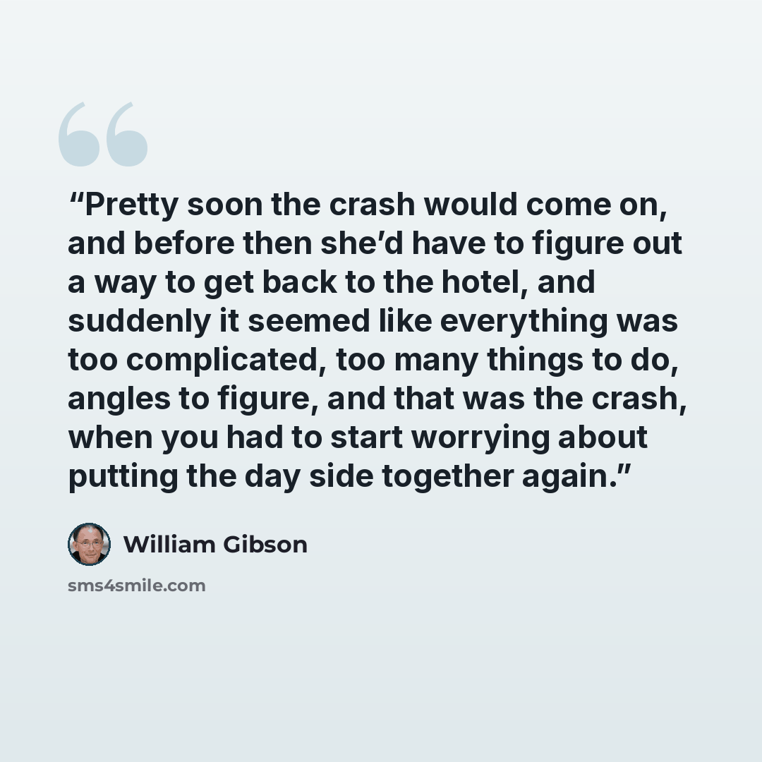 “Pretty soon the crash would come on, and before then she’d have to figure out a way to get back to the hotel, and suddenly it seemed like everything was too complicated, too many things to do, angles to figure, and that was the crash, when you had to start worrying about putting the day side…” quote by William Gibson