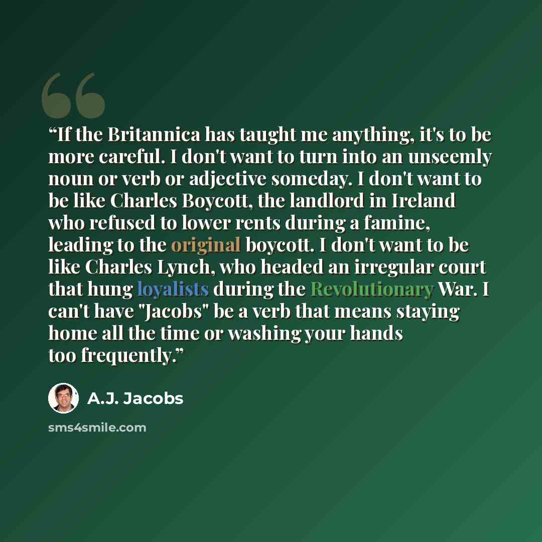 “If the Britannica has taught me anything, it's to be more careful. I don't want to turn into an unseemly noun or verb or adjective someday. I don't want to be like Charles Boycott, the landlord in Ireland who refused to lower rents during a famine, leading to the original boycott. I don't want to…” quote by A.J. Jacobs