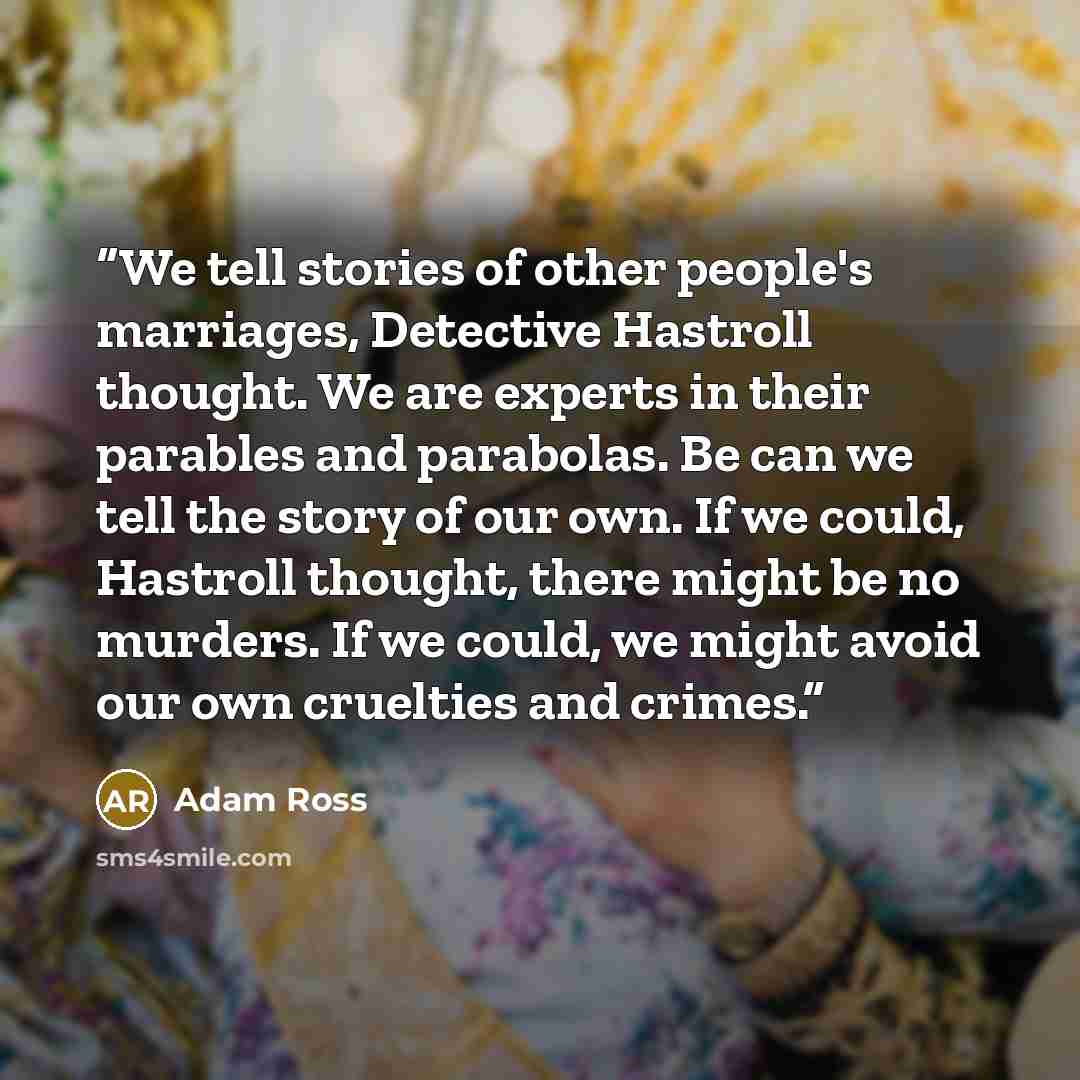 “We tell stories of other people's marriages, Detective Hastroll thought. We are experts in their parables and parabolas. Be can we tell the story of our own. If we could, Hastroll thought, there might be no murders. If we could, we might avoid our own cruelties and crimes.” quote by Adam Ross