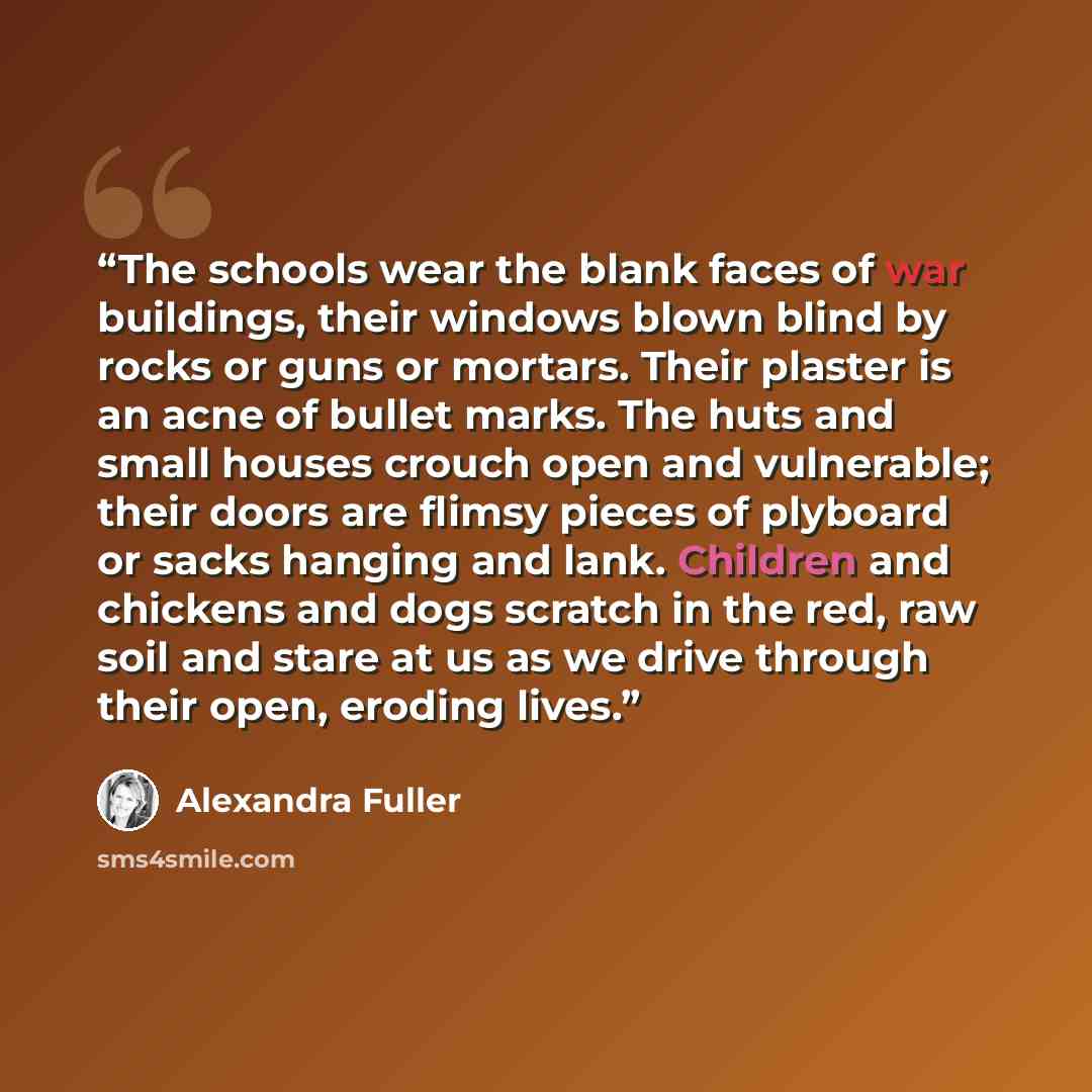 “The schools wear the blank faces of war buildings, their windows blown blind by rocks or guns or mortars. Their plaster is an acne of bullet marks. The huts and small houses crouch open and vulnerable; their doors are flimsy pieces of plyboard or sacks hanging and lank. Children and chickens and…” quote by Alexandra Fuller