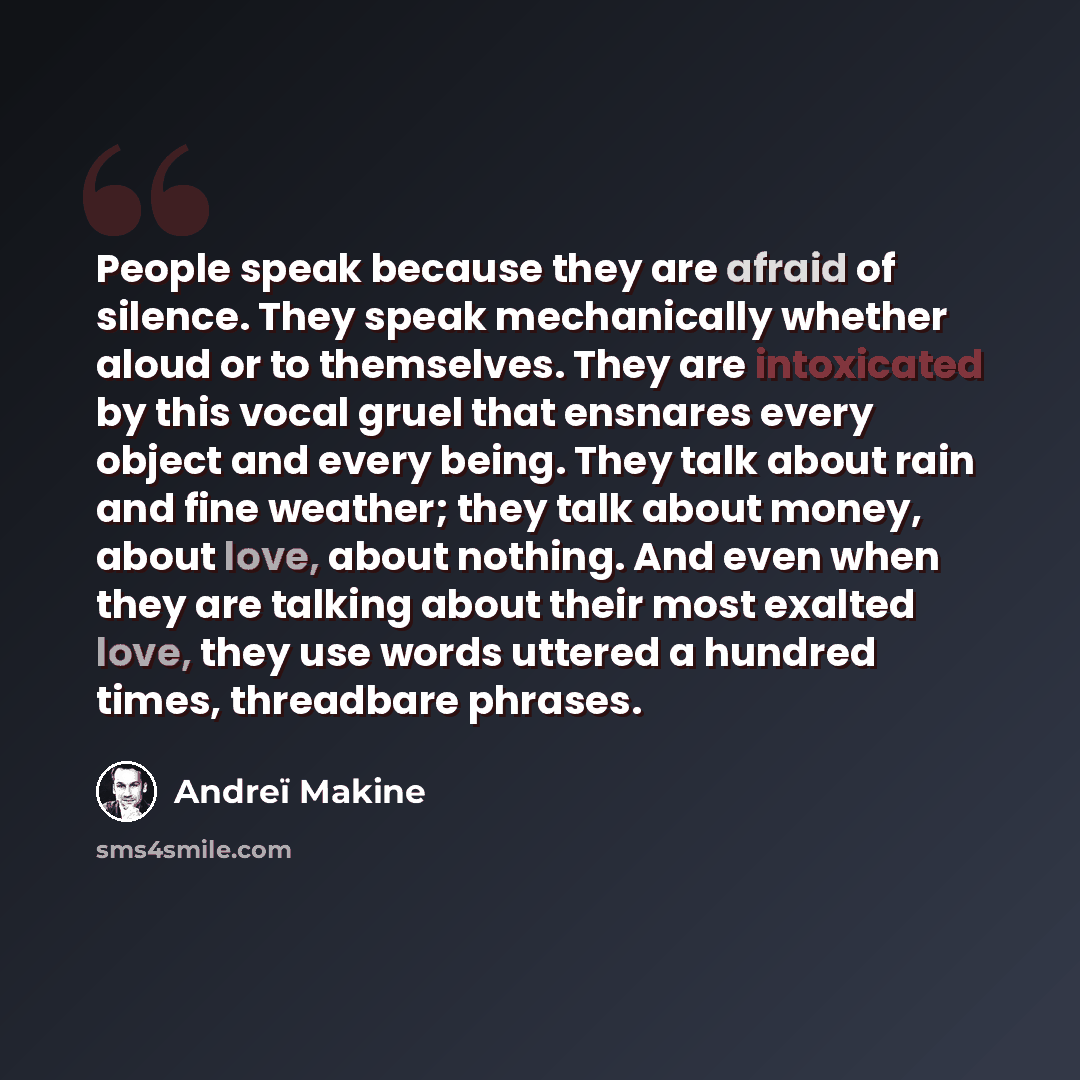 “People speak because they are afraid of silence. They speak mechanically whether aloud or to themselves. They are intoxicated by this vocal gruel that ensnares every object and every being. They talk about rain and fine weather; they talk about money, about love, about nothing. And even when they…” quote by Andreï Makine