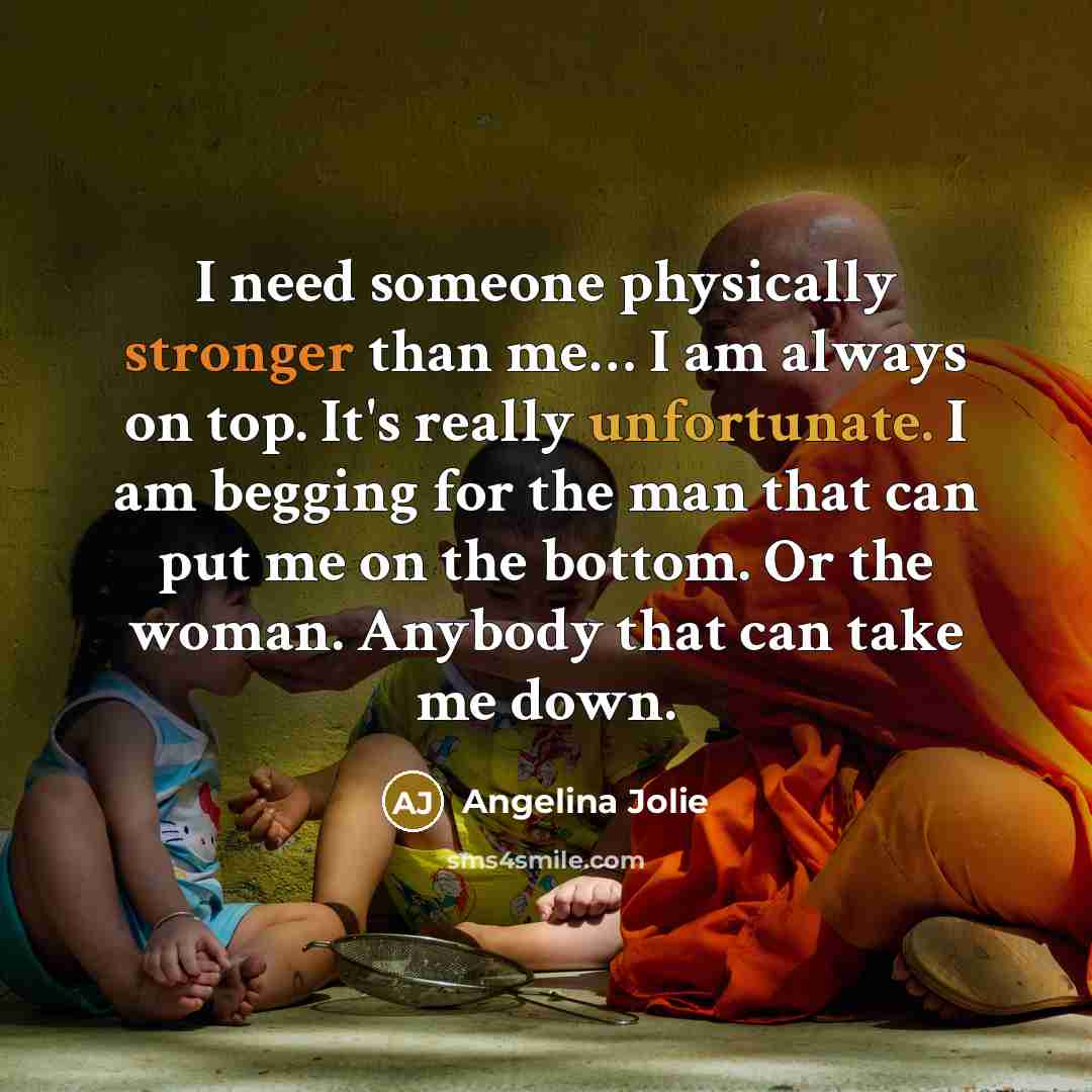 “I need someone physically stronger than me… I am always on top. It's really unfortunate. I am begging for the man that can put me on the bottom. Or the woman. Anybody that can take me down.” quote by Angelina Jolie
