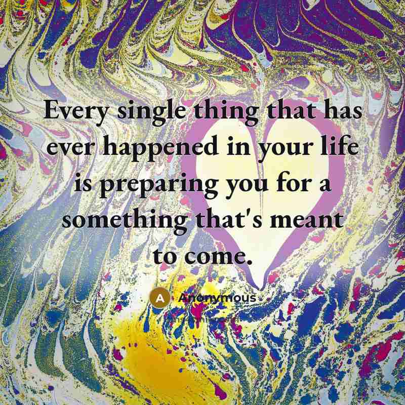“Every single thing that has ever happened in your life is preparing you for a something that's meant to come.” quote by Anonymous