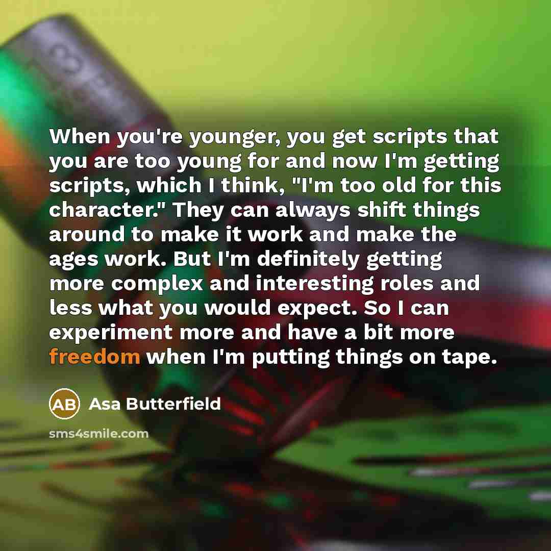 “When you're younger, you get scripts that you are too young for and now I'm getting scripts, which I think, "I'm too old for this character." They can always shift things around to make it work and make the ages work. But I'm definitely getting more complex and interesting roles and less what you…” quote by Asa Butterfield
