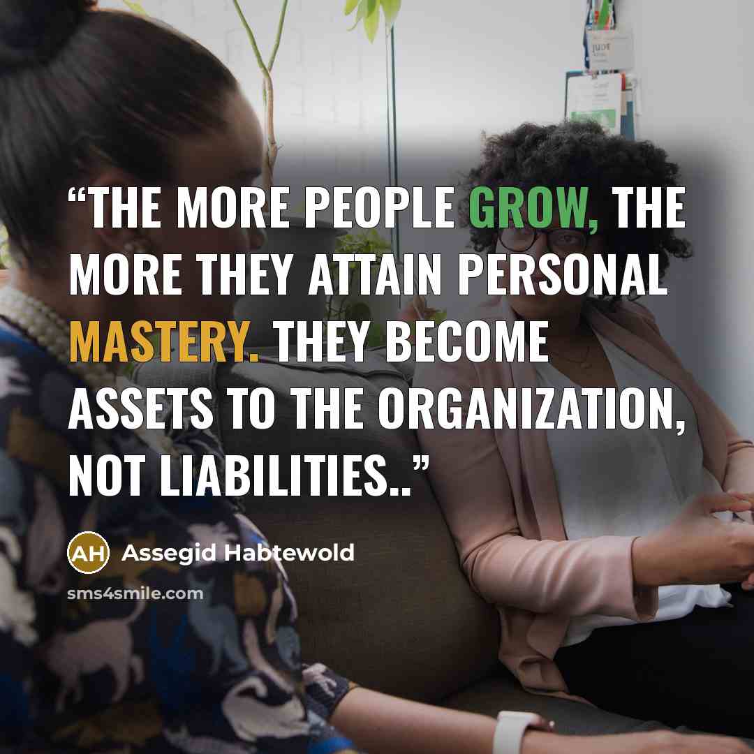 “The more people grow, the more they attain personal mastery. They become assets to the organization, not liabilities..” quote by Assegid Habtewold