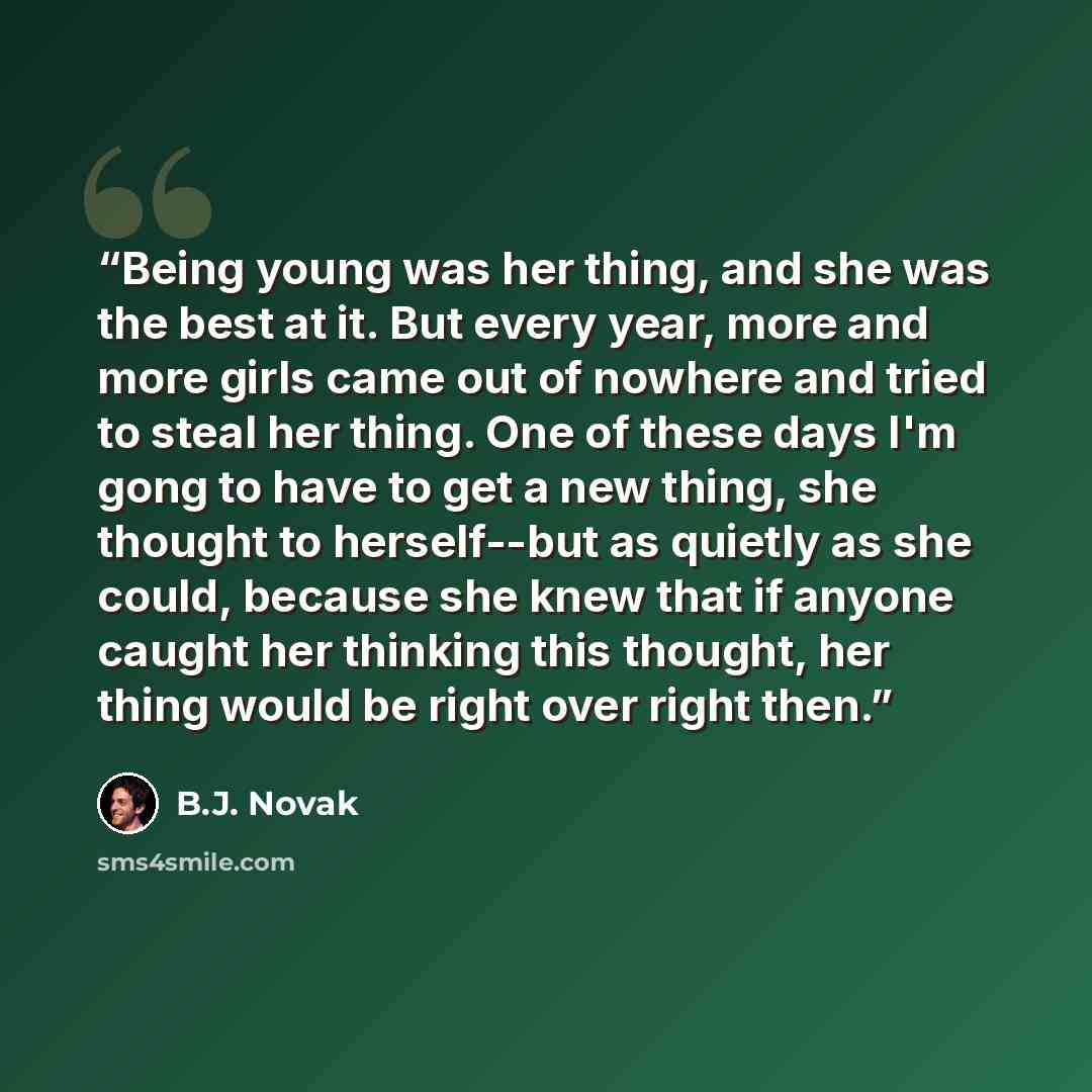 “Being young was her thing, and she was the best at it. But every year, more and more girls came out of nowhere and tried to steal her thing. One of these days I'm gong to have to get a new thing, she thought to herself--but as quietly as she could, because she knew that if anyone caught her…” quote by B.J. Novak