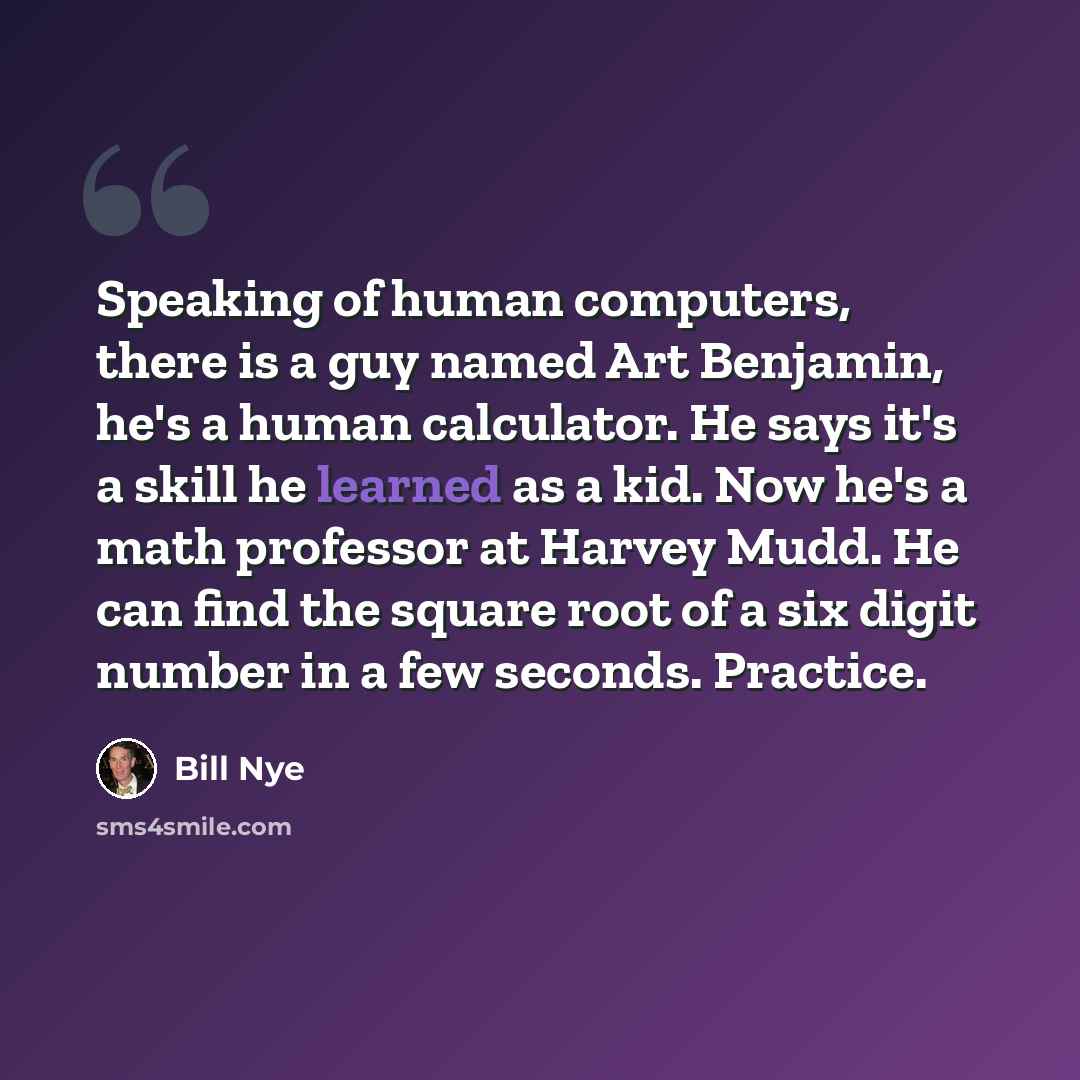 “Speaking of human computers, there is a guy named Art Benjamin, he's a human calculator. He says it's a skill he learned as a kid. Now he's a math professor at Harvey Mudd. He can find the square root of a six digit number in a few seconds. Practice.” quote by Bill Nye