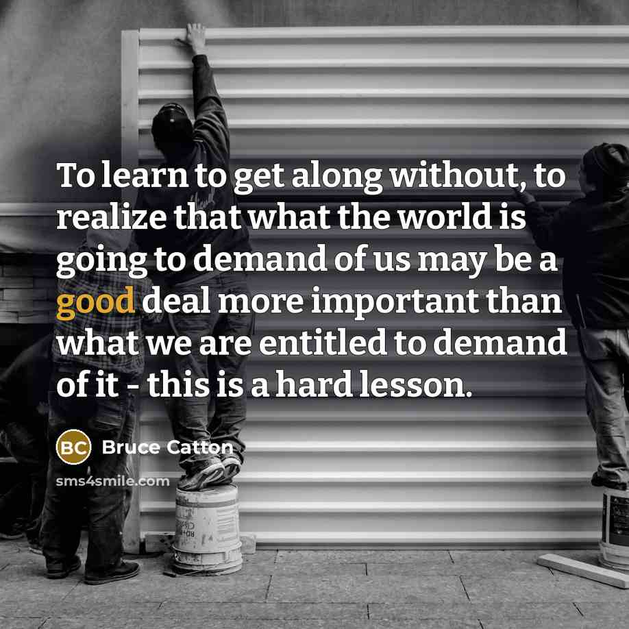 “To learn to get along without, to realize that what the world is going to demand of us may be a good deal more important than what we are entitled to demand of it - this is a hard lesson.” quote by Bruce Catton