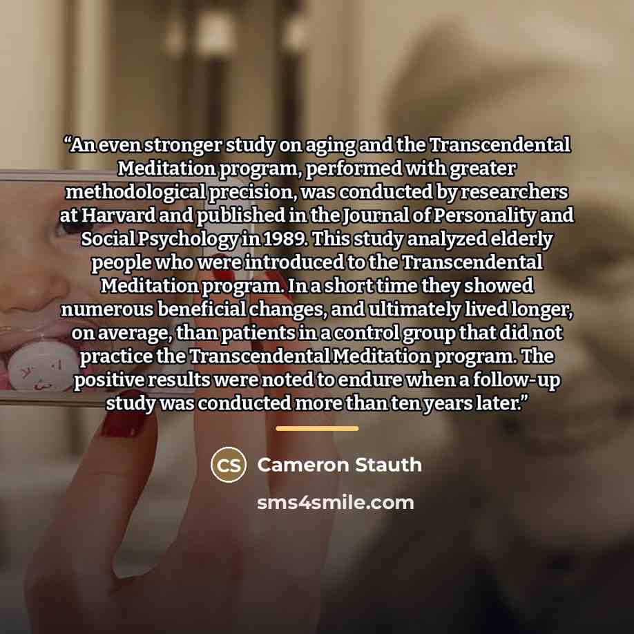 “An even stronger study on aging and the Transcendental Meditation program, performed with greater methodological precision, was conducted by researchers at Harvard and published in the Journal of Personality and Social Psychology in 1989. This study analyzed elderly people who were introduced to…” quote by Cameron Stauth