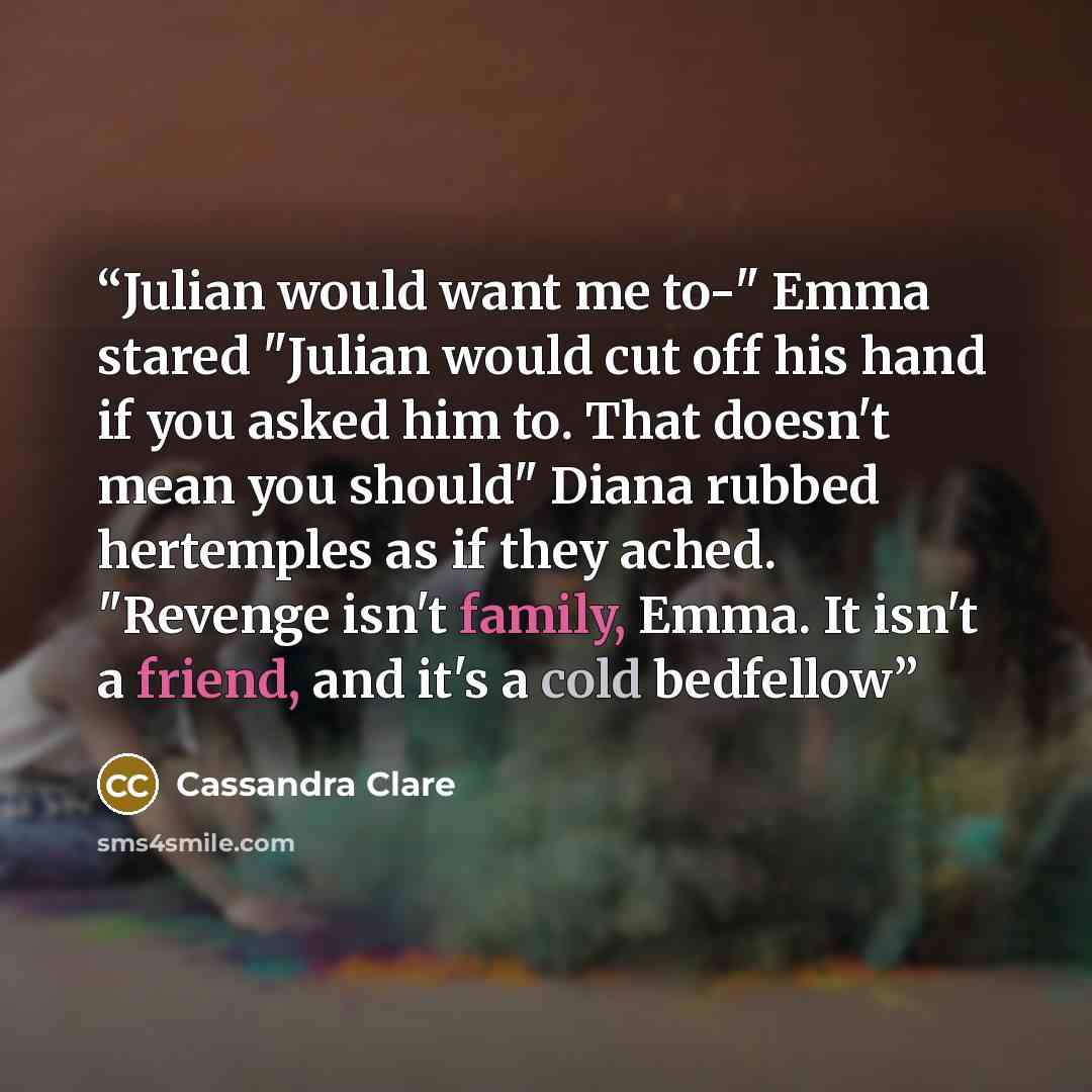 “Julian would want me to-" Emma stared "Julian would cut off his hand if you asked him to. That doesn't mean you should" Diana rubbed hertemples as if they ached. "Revenge isn't family, Emma. It isn't a friend, and it's a cold bedfellow” quote by Cassandra Clare