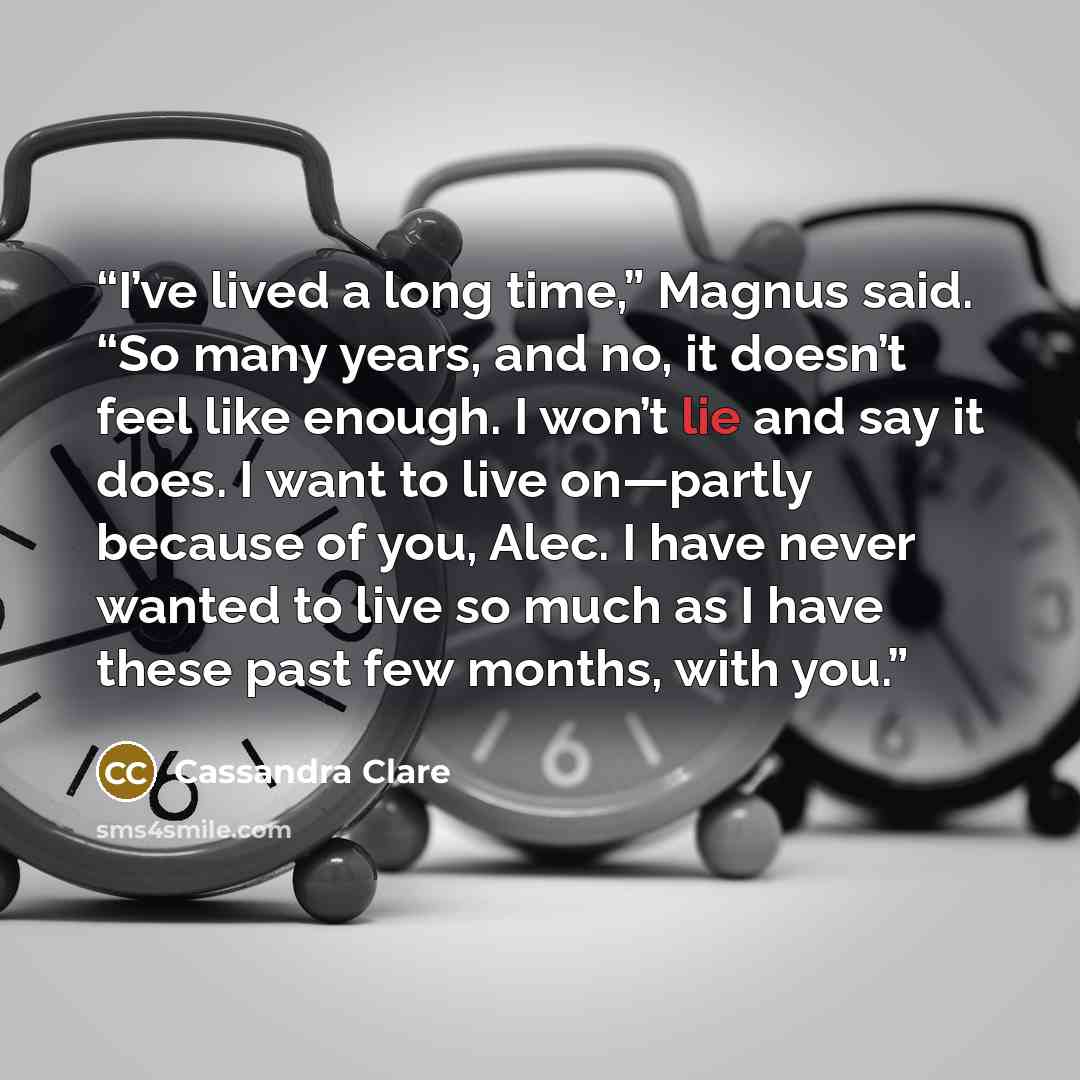 “I’ve lived a long time,” Magnus said. “So many years, and no, it doesn’t feel like enough. I won’t lie and say it does. I want to live on—partly because of you, Alec. I have never wanted to live so much as I have these past few months, with you.” quote by Cassandra Clare