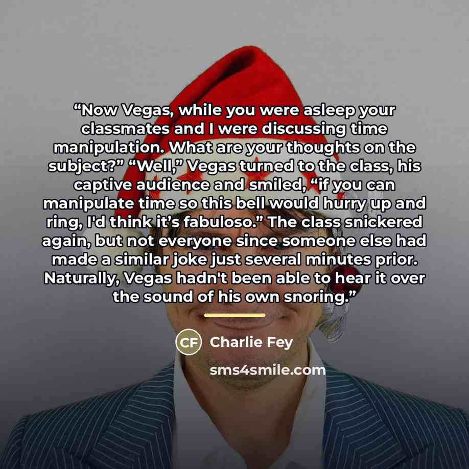 “Now Vegas, while you were asleep your classmates and I were discussing time manipulation. What are your thoughts on the subject?” “Well,” Vegas turned to the class, his captive audience and smiled, “if you can manipulate time so this bell would hurry up and ring, I'd think it’s fabuloso.” The…” quote by Charlie Fey