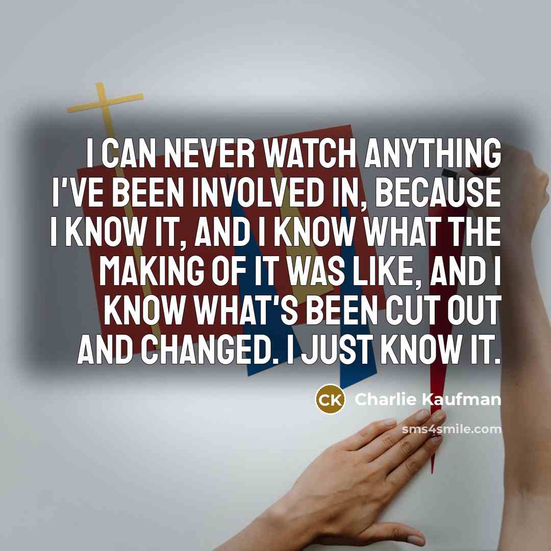 “I can never watch anything I've been involved in, because I know it, and I know what the making of it was like, and I know what's been cut out and changed. I just know it.” quote by Charlie Kaufman