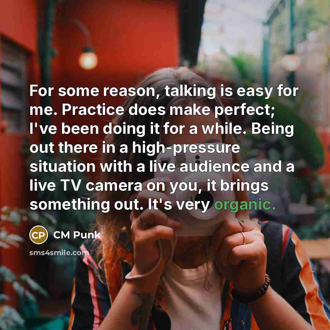 “For some reason, talking is easy for me. Practice does make perfect; I've been doing it for a while. Being out there in a high-pressure situation with a live audience and a live TV camera on you, it brings something out. It's very organic.” quote by CM Punk
