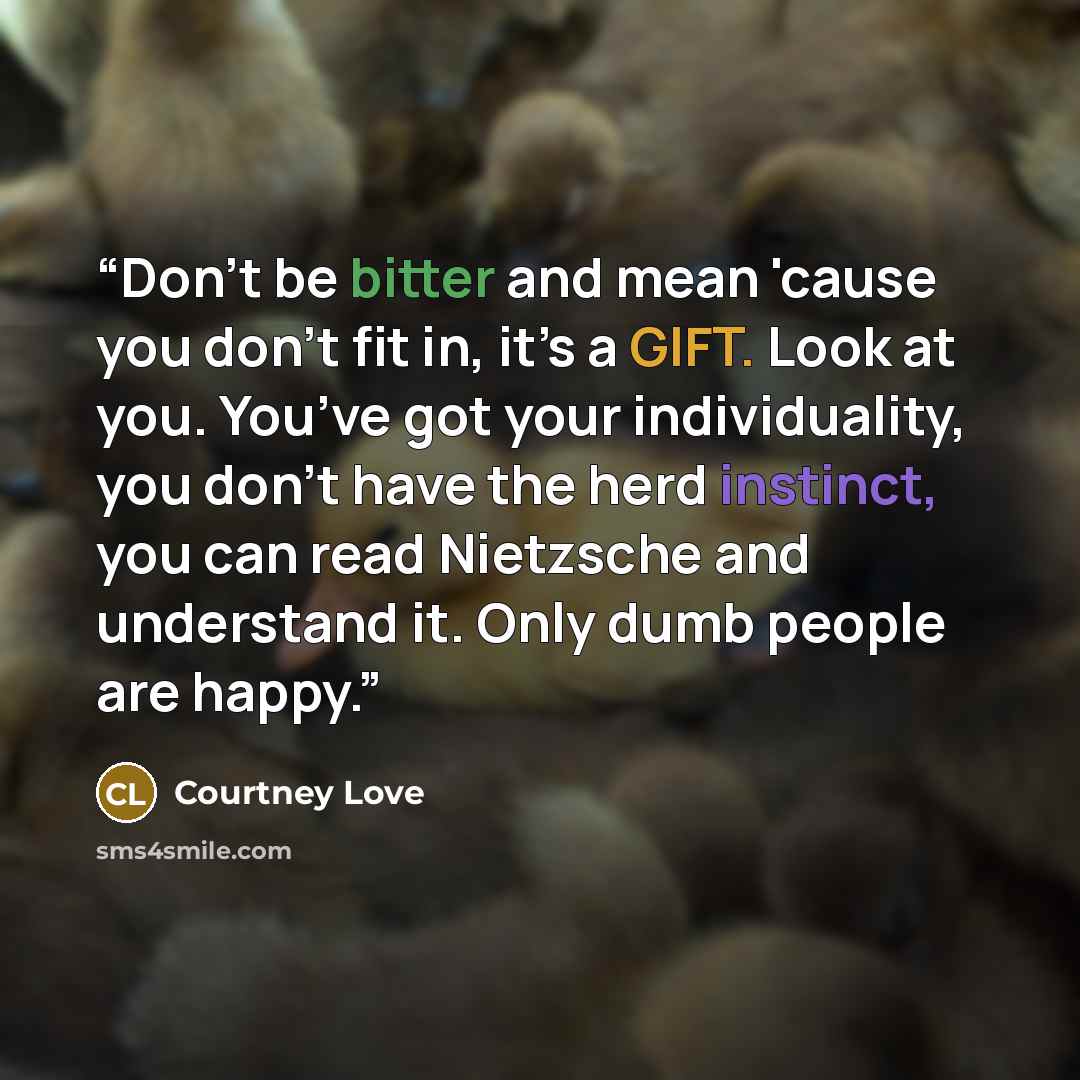 “Don't be bitter and mean 'cause you don’t fit in, it’s a GIFT. Look at you. You’ve got your individuality, you don’t have the herd instinct, you can read Nietzsche and understand it. Only dumb people are happy.” quote by Courtney Love