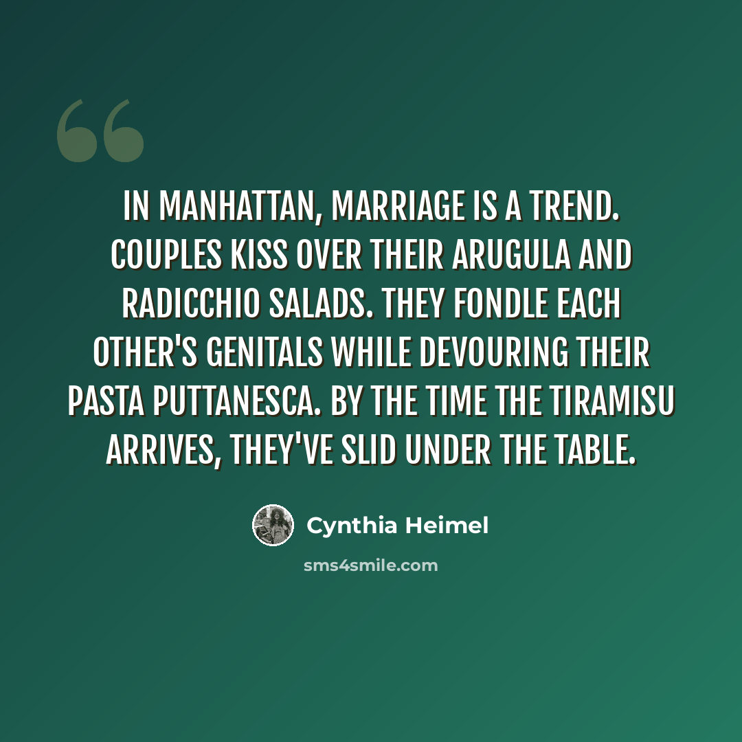 “In Manhattan, marriage is a trend. Couples kiss over their arugula and radicchio salads. They fondle each other's genitals while devouring their pasta puttanesca. By the time the tiramisu arrives, they've slid under the table.” quote by Cynthia Heimel