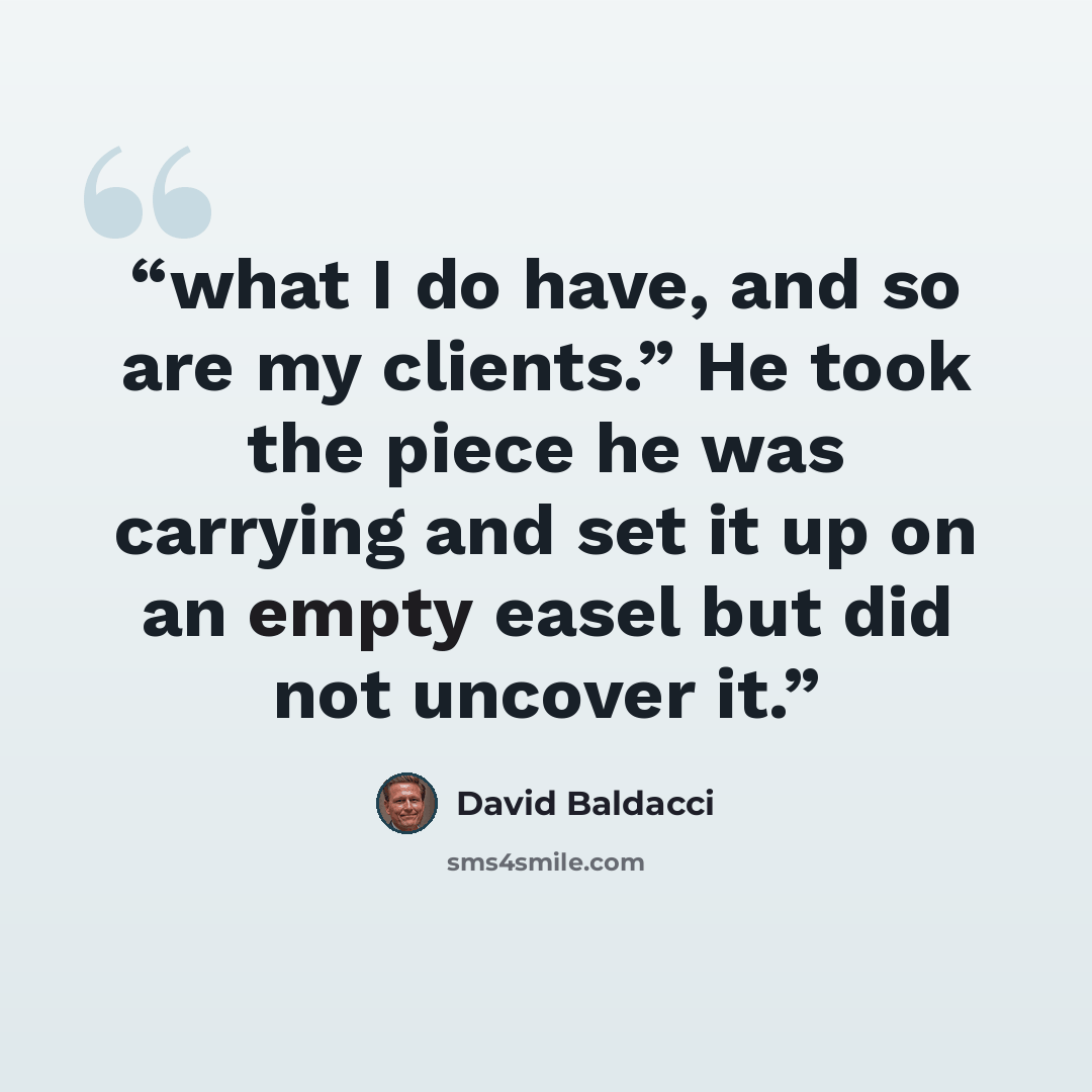 “what I do have, and so are my clients.” He took the piece he was carrying and set it up on an empty easel but did not uncover it.” quote by David Baldacci