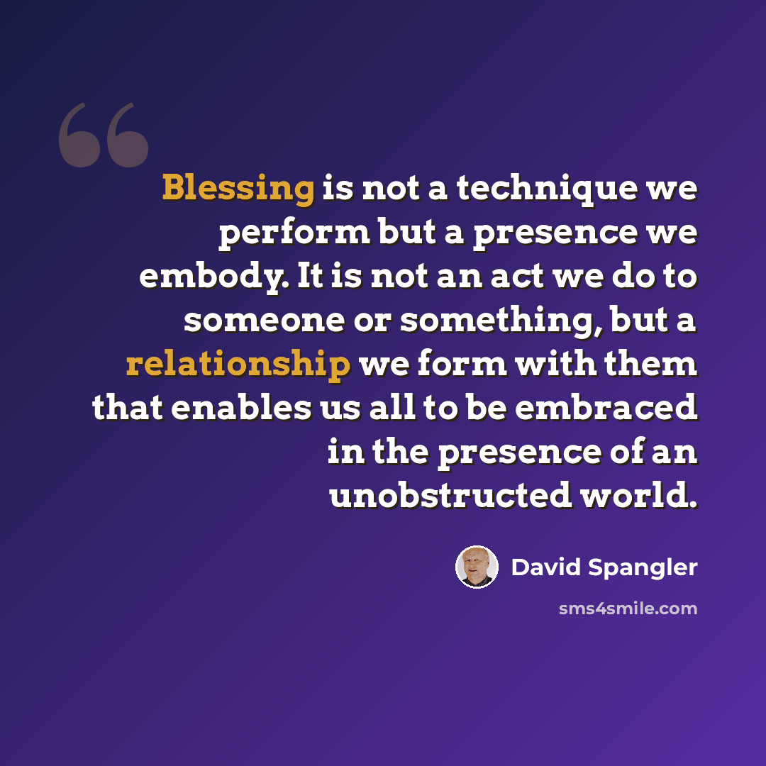 “Blessing is not a technique we perform but a presence we embody. It is not an act we do to someone or something, but a relationship we form with them that enables us all to be embraced in the presence of an unobstructed world.” quote by David Spangler