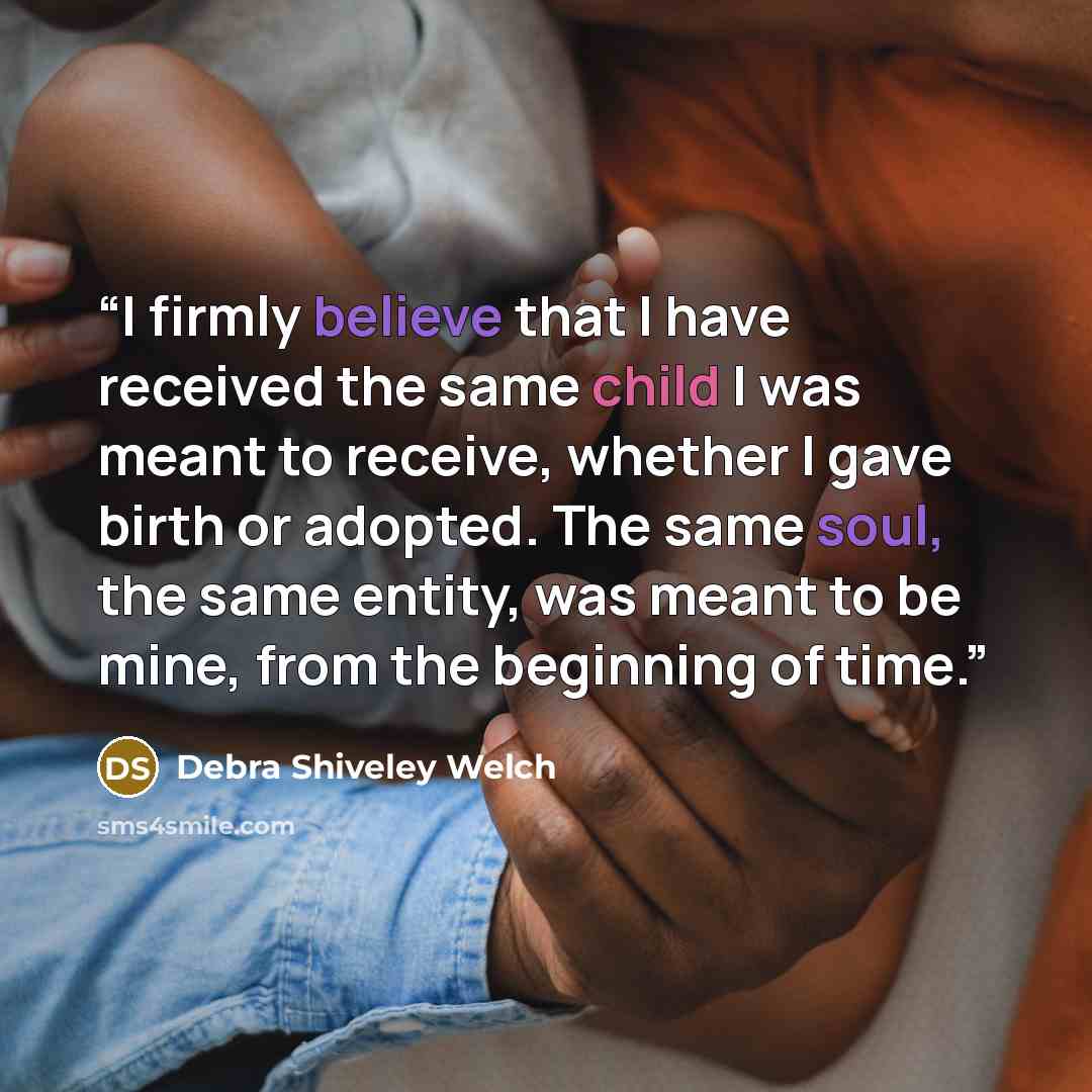 “I firmly believe that I have received the same child I was meant to receive, whether I gave birth or adopted. The same soul, the same entity, was meant to be mine, from the beginning of time.” quote by Debra Shiveley Welch