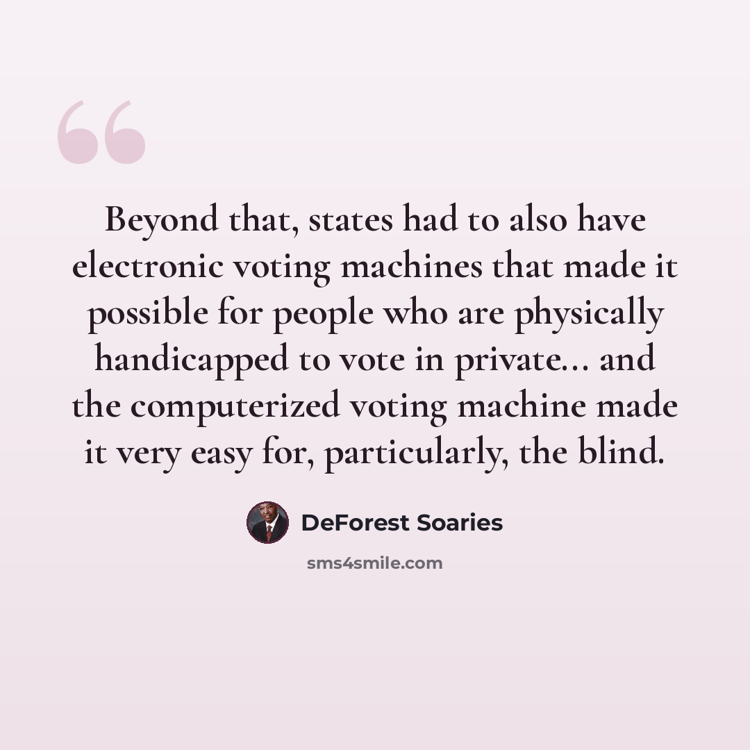 “Beyond that, states had to also have electronic voting machines that made it possible for people who are physically handicapped to vote in private... and the computerized voting machine made it very easy for, particularly, the blind.” quote by DeForest Soaries