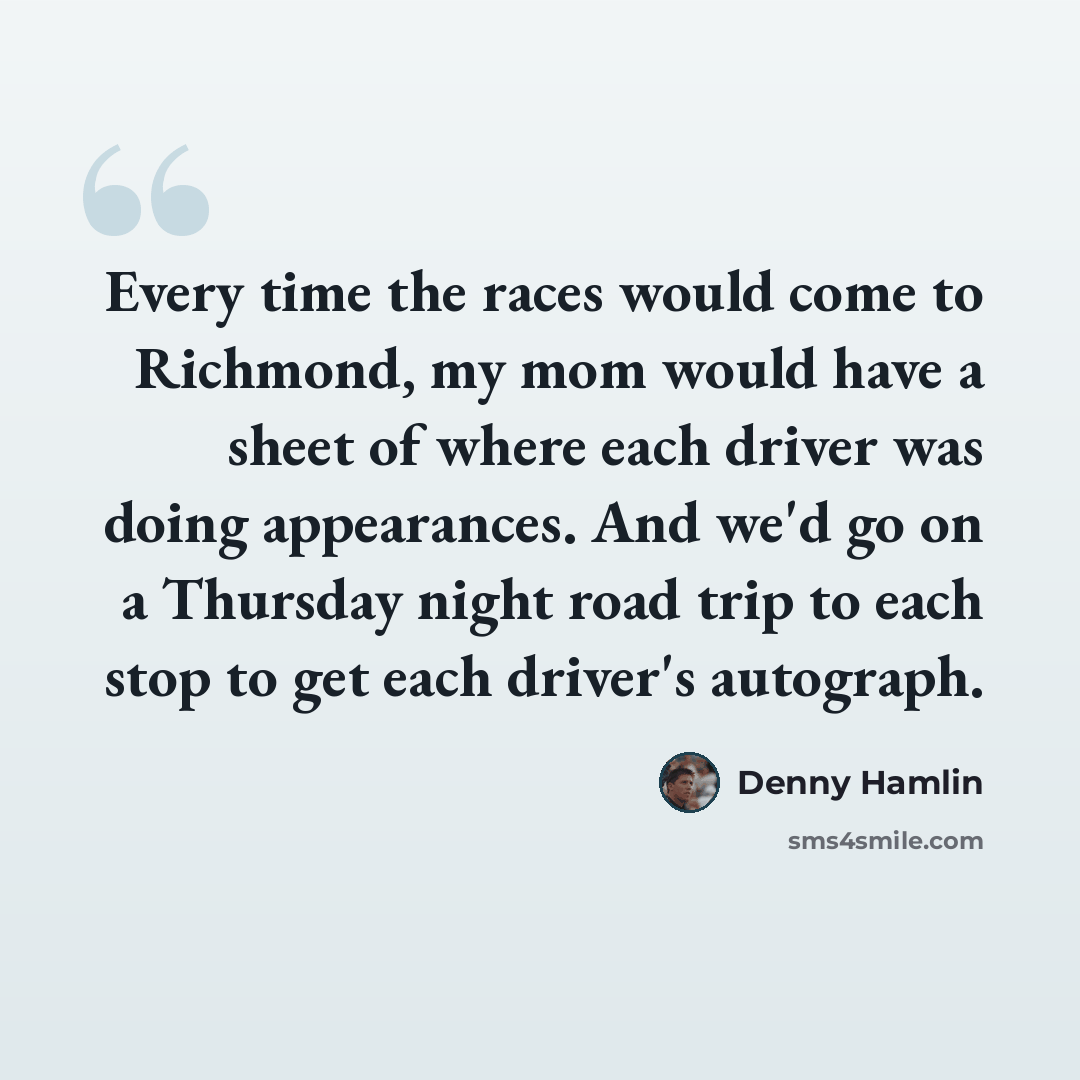 “Every time the races would come to Richmond, my mom would have a sheet of where each driver was doing appearances. And we'd go on a Thursday night road trip to each stop to get each driver's autograph.” quote by Denny Hamlin