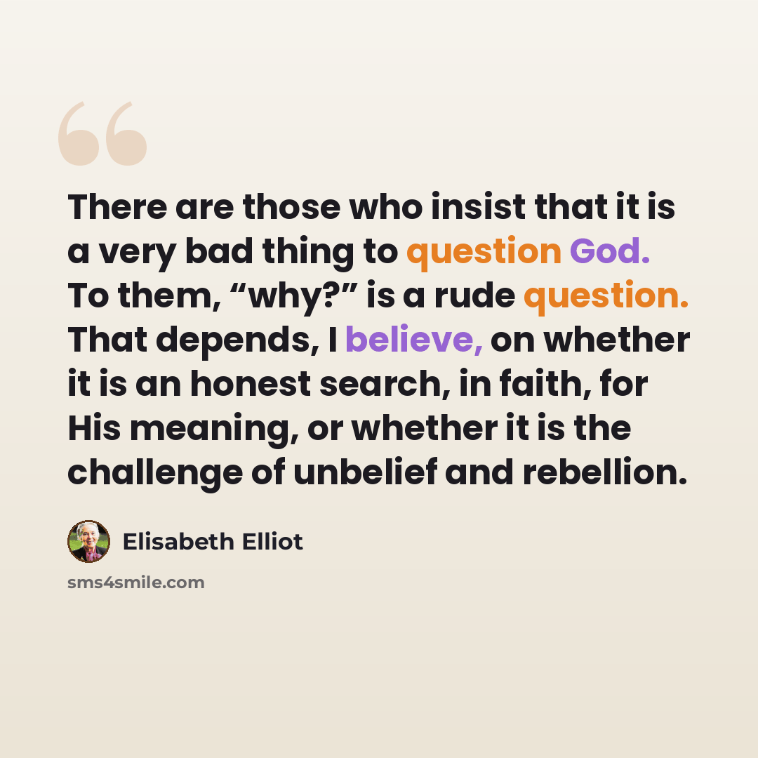 “There are those who insist that it is a very bad thing to question God. To them, “why?” is a rude question. That depends, I believe, on whether it is an honest search, in faith, for His meaning, or whether it is the challenge of unbelief and rebellion.” quote by Elisabeth Elliot