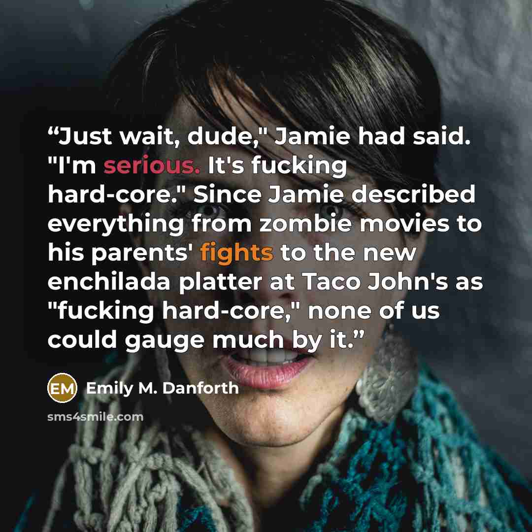 “Just wait, dude," Jamie had said. "I'm serious. It's fucking hard-core." Since Jamie described everything from zombie movies to his parents' fights to the new enchilada platter at Taco John's as "fucking hard-core," none of us could gauge much by it.” quote by Emily M. Danforth