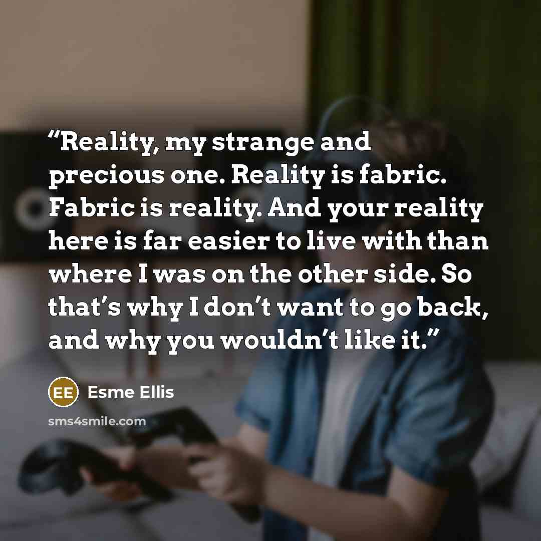 “Reality, my strange and precious one. Reality is fabric. Fabric is reality. And your reality here is far easier to live with than where I was on the other side. So that’s why I don’t want to go back, and why you wouldn’t like it.” quote by Esme Ellis