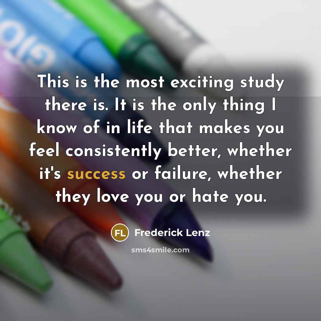 “This is the most exciting study there is. It is the only thing I know of in life that makes you feel consistently better, whether it's success or failure, whether they love you or hate you.” quote by Frederick Lenz