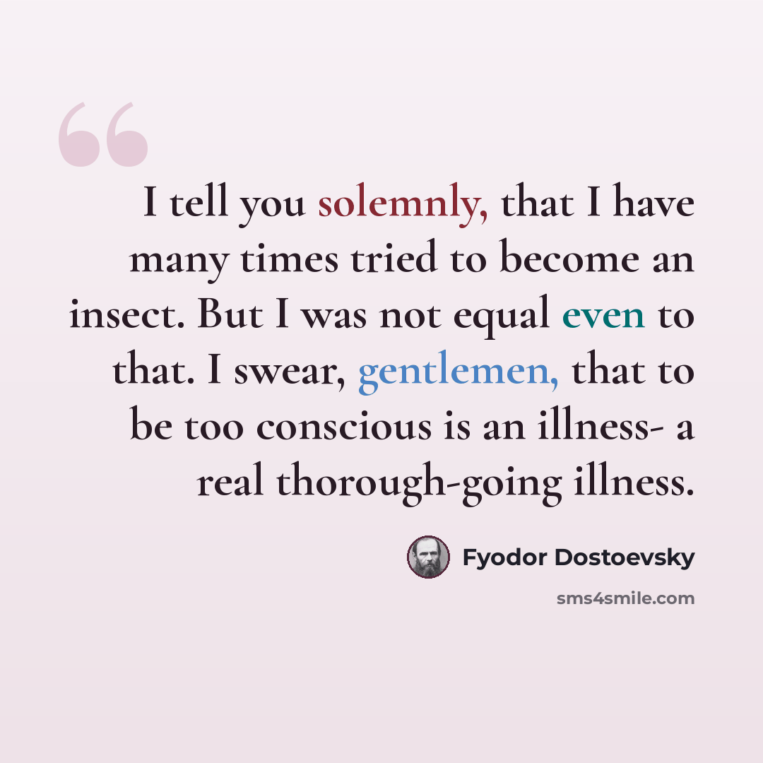 “I tell you solemnly, that I have many times tried to become an insect. But I was not equal even to that. I swear, gentlemen, that to be too conscious is an illness- a real thorough-going illness.” quote by Fyodor Dostoevsky