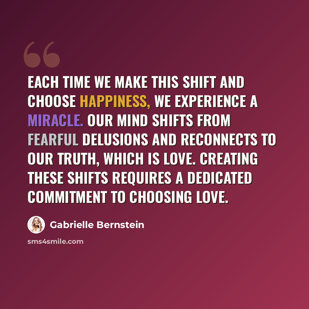 “Each time we make this shift and choose happiness, we experience a miracle. Our mind shifts from fearful delusions and reconnects to our truth, which is love. Creating these shifts requires a dedicated commitment to choosing love.” quote by Gabrielle Bernstein