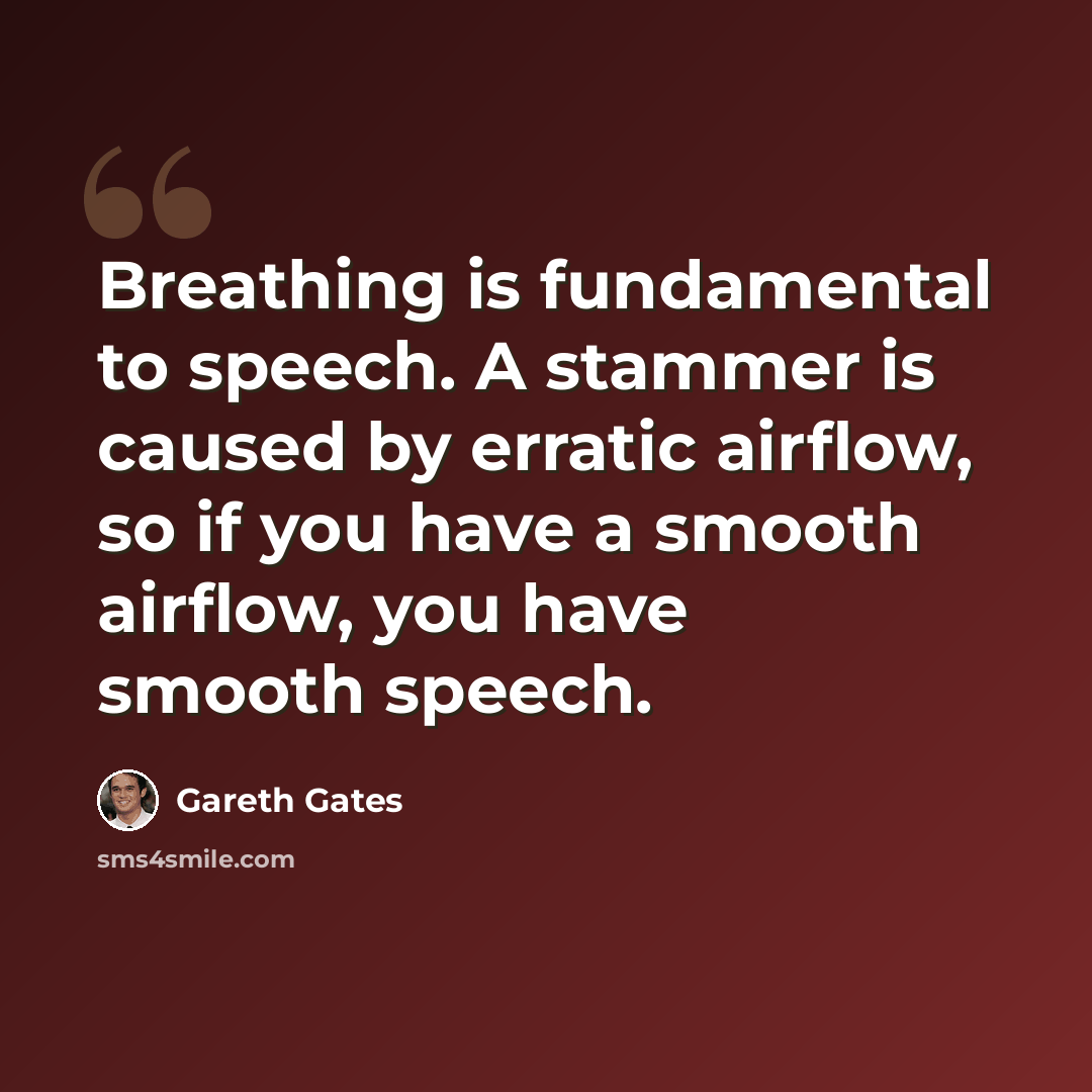 “Breathing is fundamental to speech. A stammer is caused by erratic airflow, so if you have a smooth airflow, you have smooth speech.” quote by Gareth Gates