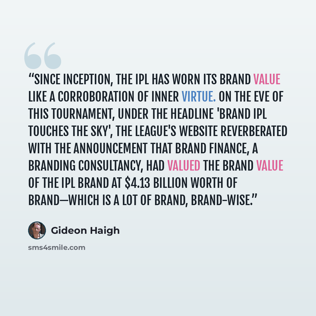 “Since inception, the IPL has worn its brand value like a corroboration of inner virtue. On the eve of this tournament, under the headline 'Brand IPL touches the sky', the league's website reverberated with the announcement that Brand Finance, a branding consultancy, had valued the brand value of…” quote by Gideon Haigh