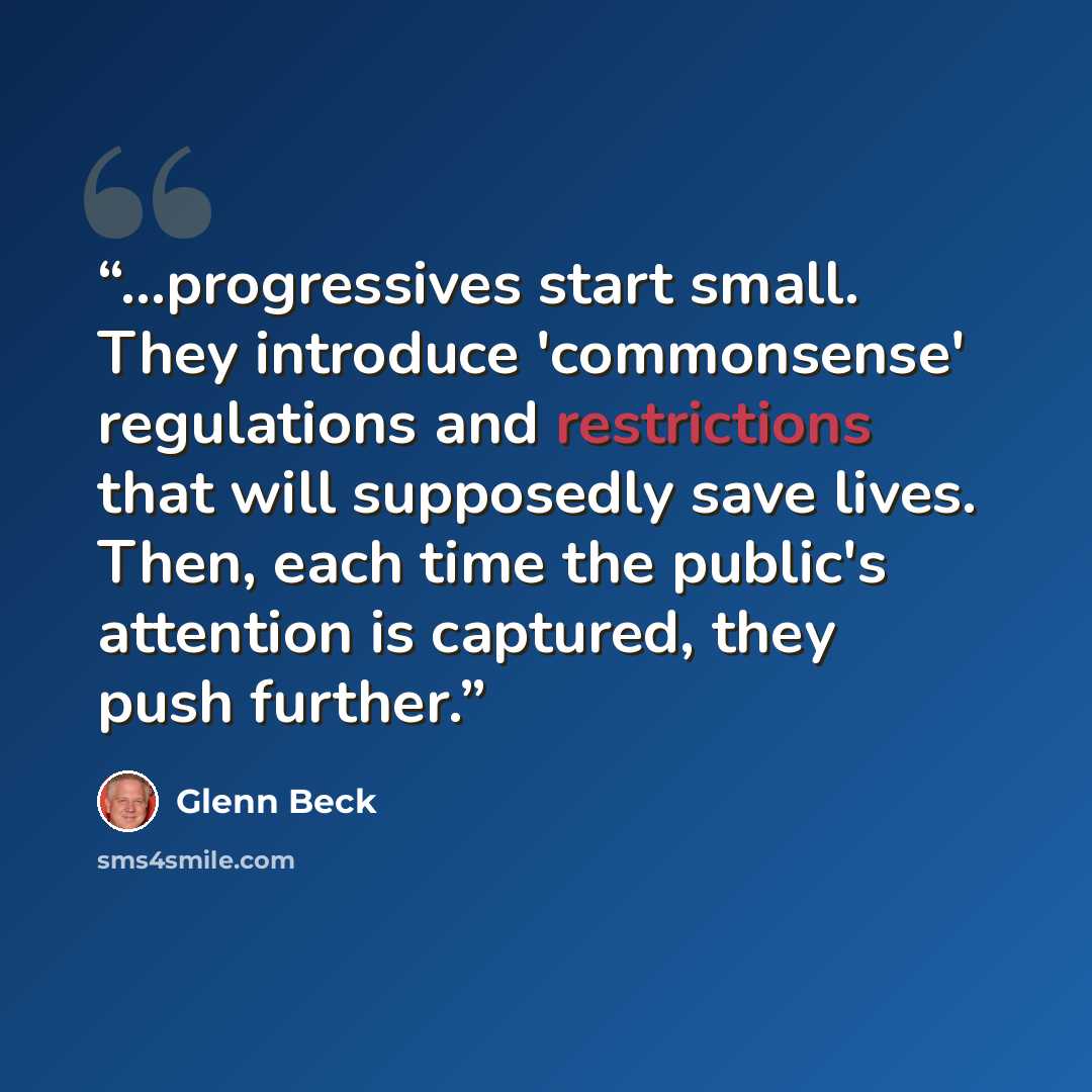 “...progressives start small. They introduce 'commonsense' regulations and restrictions that will supposedly save lives. Then, each time the public's attention is captured, they push further.” quote by Glenn Beck