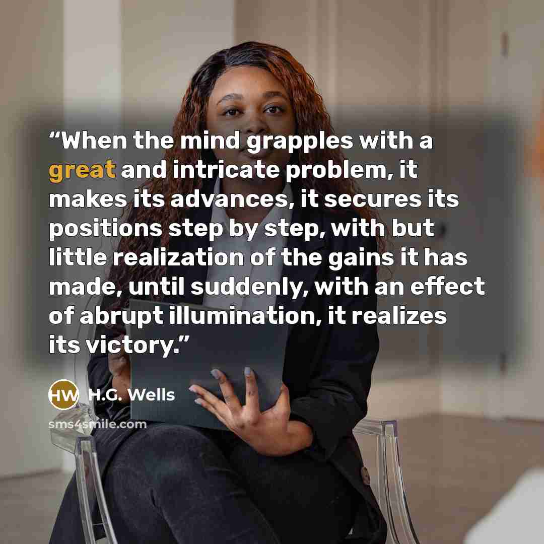 “When the mind grapples with a great and intricate problem, it makes its advances, it secures its positions step by step, with but little realization of the gains it has made, until suddenly, with an effect of abrupt illumination, it realizes its victory.” quote by H.G. Wells