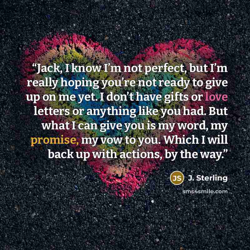“Jack, I know I’m not perfect, but I’m really hoping you’re not ready to give up on me yet. I don’t have gifts or love letters or anything like you had. But what I can give you is my word, my promise, my vow to you. Which I will back up with actions, by the way.” quote by J. Sterling
