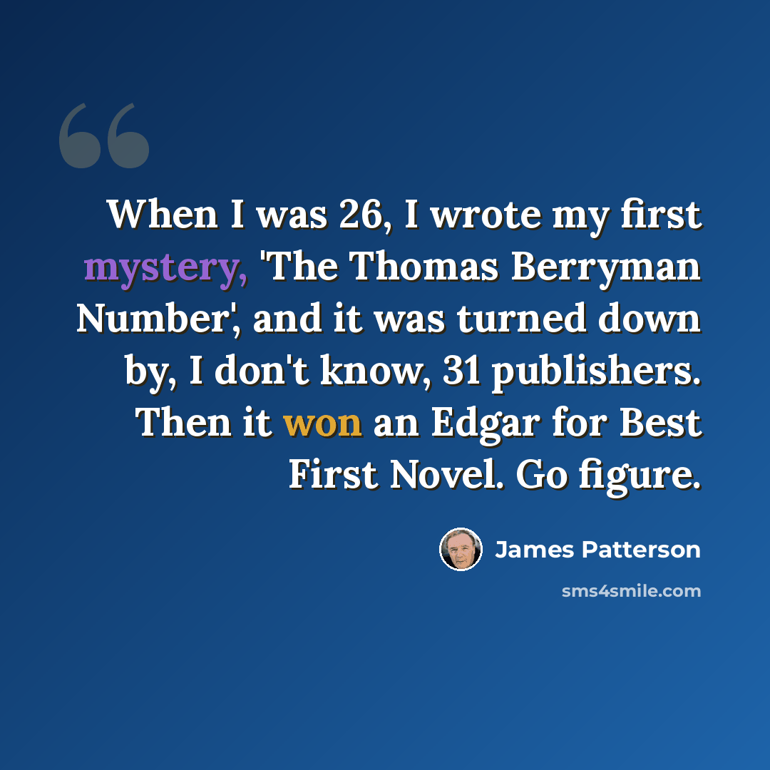 “When I was 26, I wrote my first mystery, 'The Thomas Berryman Number', and it was turned down by, I don't know, 31 publishers. Then it won an Edgar for Best First Novel. Go figure.” quote by James Patterson