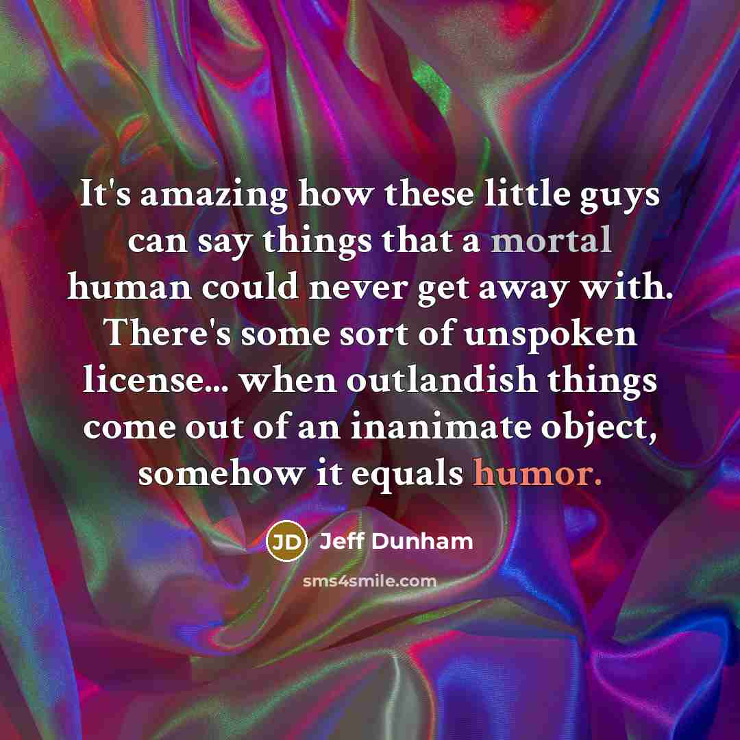 “It's amazing how these little guys can say things that a mortal human could never get away with. There's some sort of unspoken license... when outlandish things come out of an inanimate object, somehow it equals humor.” quote by Jeff Dunham