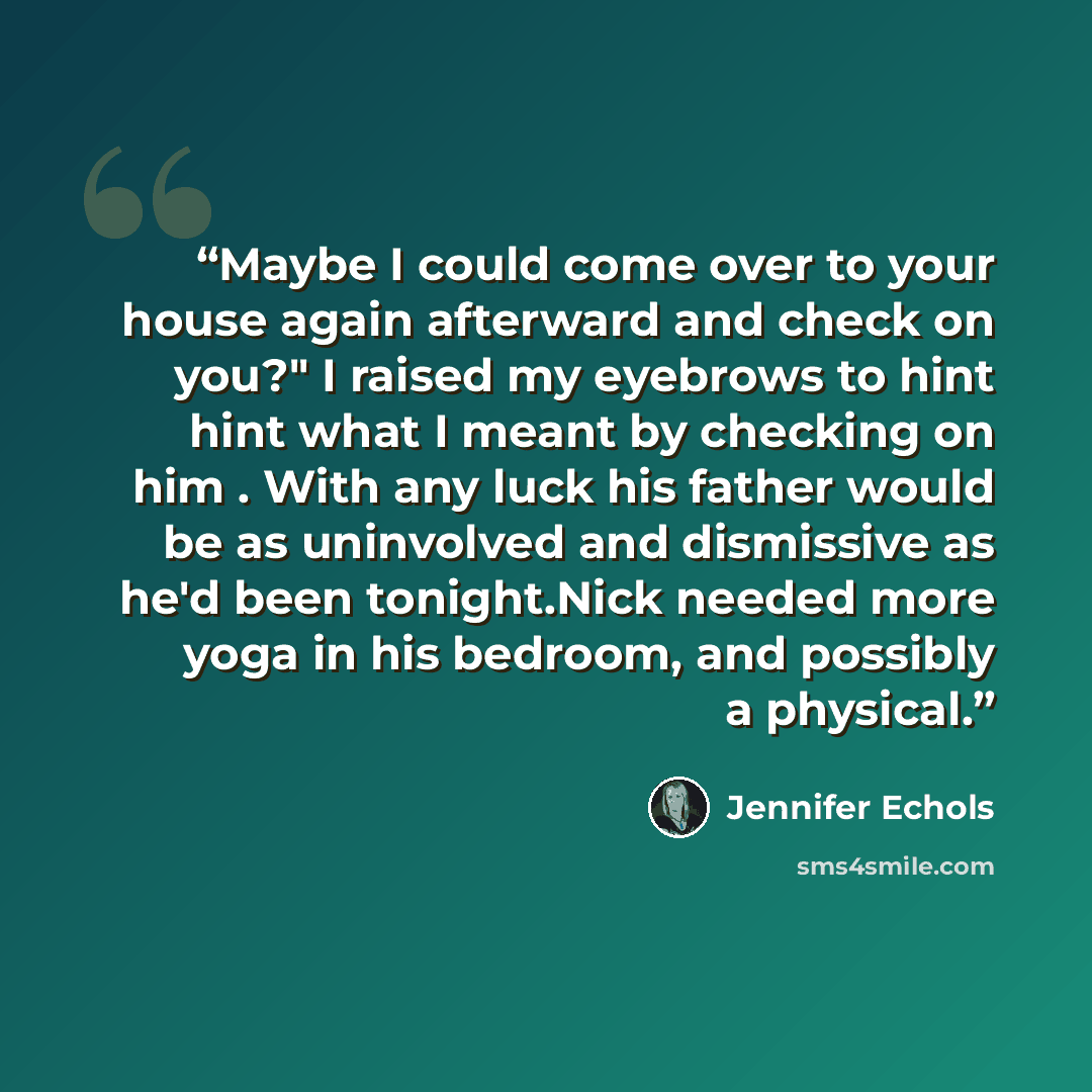“Maybe I could come over to your house again afterward and check on you?" I raised my eyebrows to hint hint what I meant by checking on him . With any luck his father would be as uninvolved and dismissive as he'd been tonight.Nick needed more yoga in his bedroom, and possibly a physical.” quote by Jennifer Echols