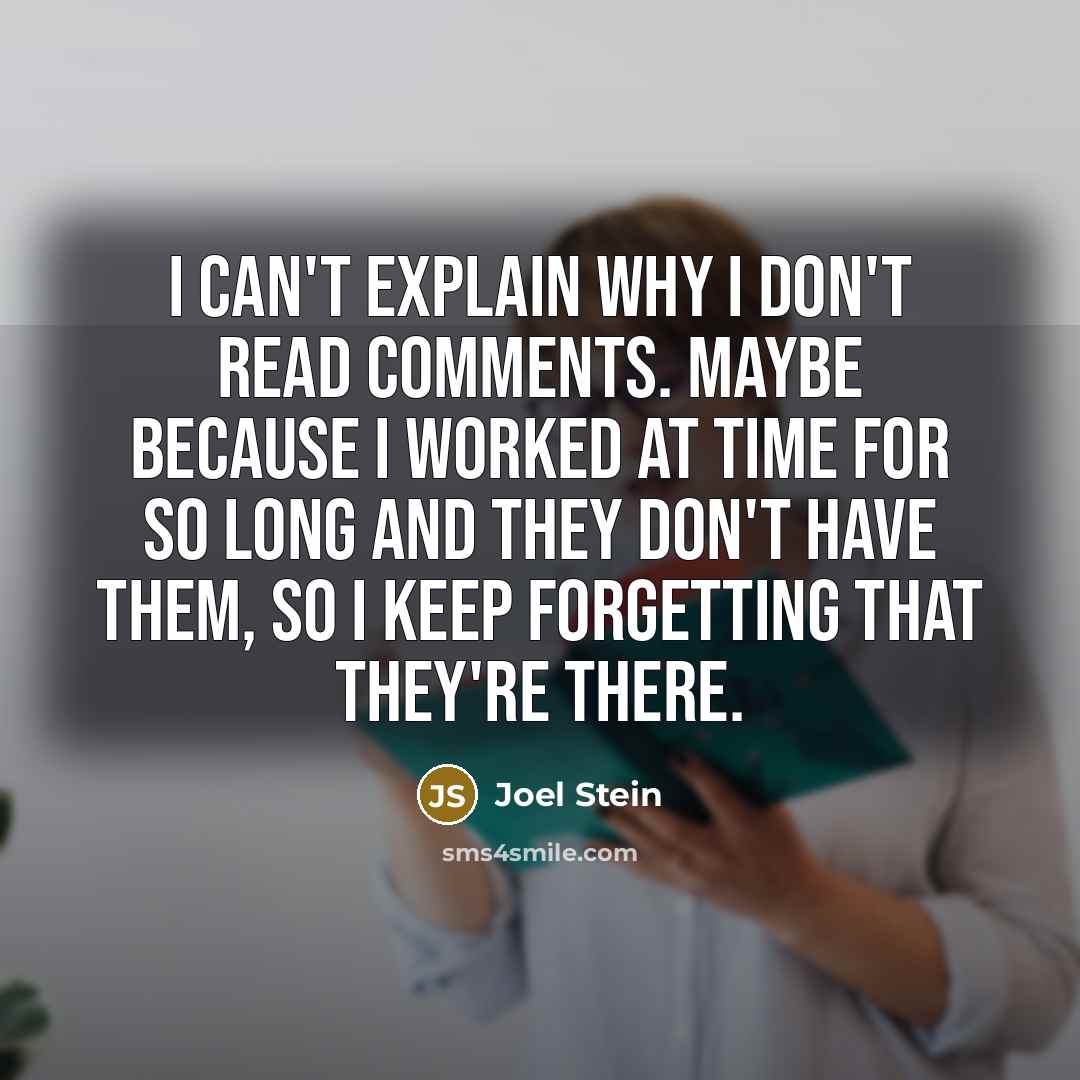 “I can't explain why I don't read comments. Maybe because I worked at Time for so long and they don't have them, so I keep forgetting that they're there.” quote by Joel Stein