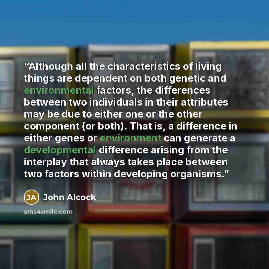 “Although all the characteristics of living things are dependent on both genetic and environmental factors, the differences between two individuals in their attributes may be due to either one or the other component (or both). That is, a difference in either genes or environment can generate a…” quote by John Alcock