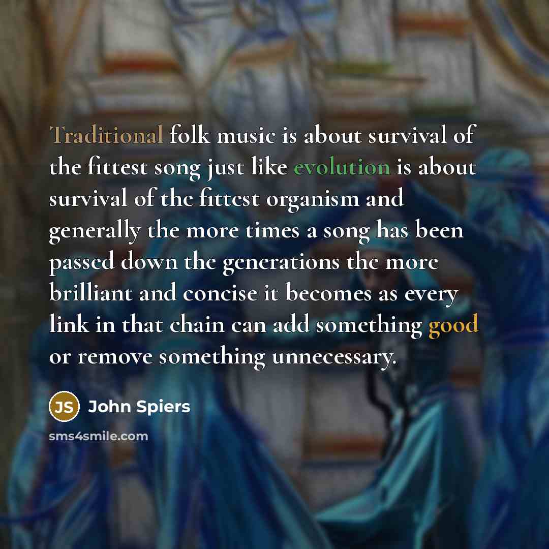 “Traditional folk music is about survival of the fittest song just like evolution is about survival of the fittest organism and generally the more times a song has been passed down the generations the more brilliant and concise it becomes as every link in that chain can add something good or remove…” quote by John Spiers