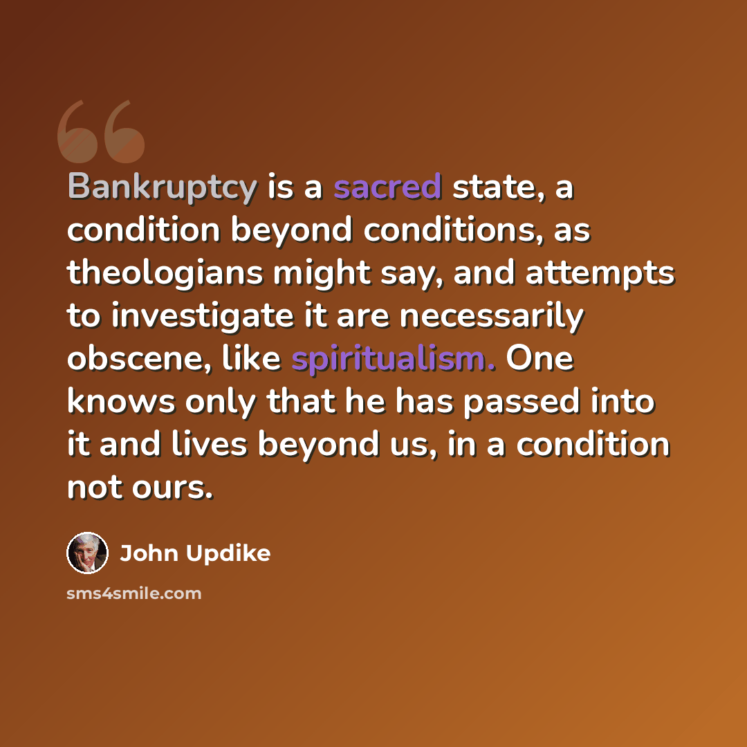 “Bankruptcy is a sacred state, a condition beyond conditions, as theologians might say, and attempts to investigate it are necessarily obscene, like spiritualism. One knows only that he has passed into it and lives beyond us, in a condition not ours.” quote by John Updike