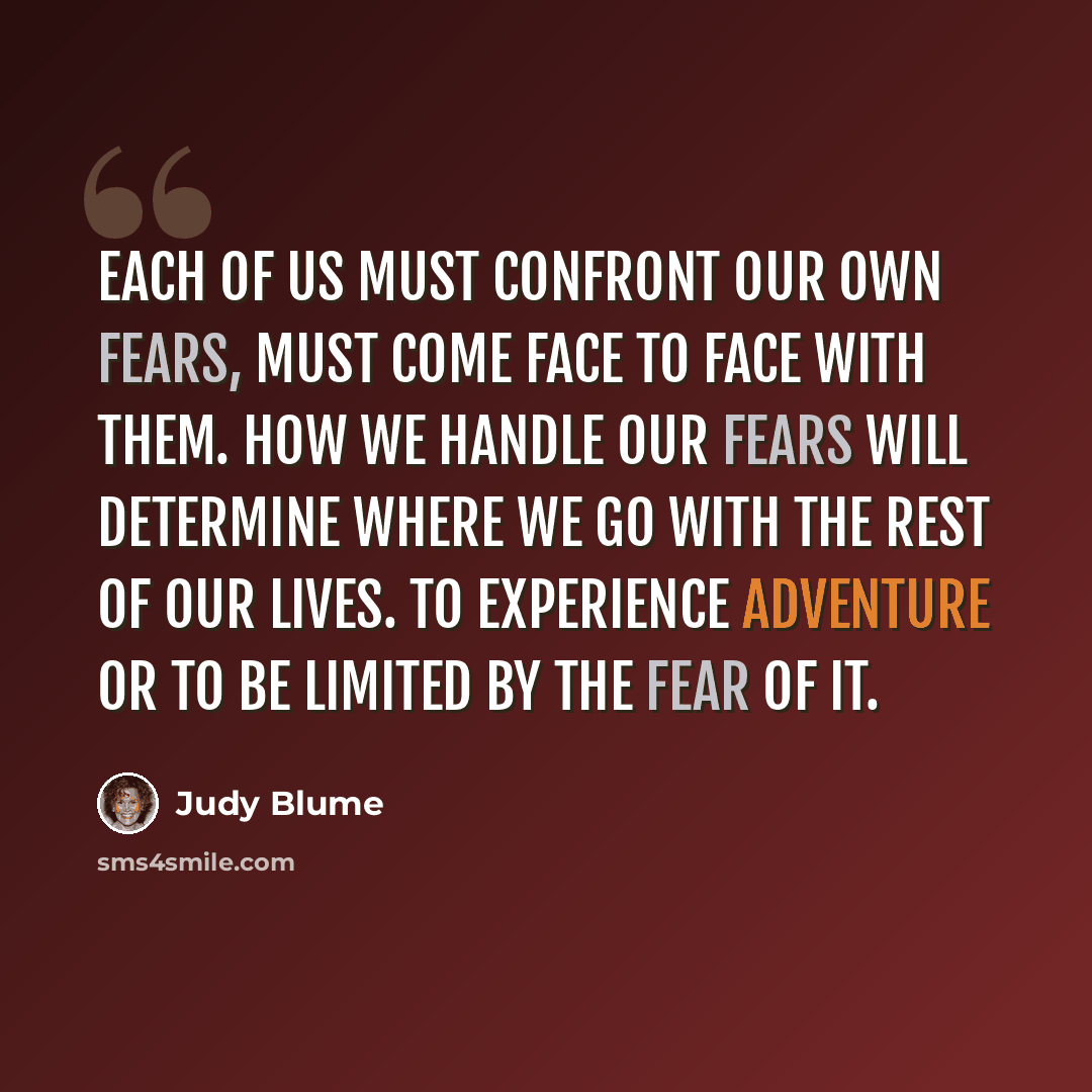 “Each of us must confront our own fears, must come face to face with them. How we handle our fears will determine where we go with the rest of our lives. To experience adventure or to be limited by the fear of it.” quote by Judy Blume