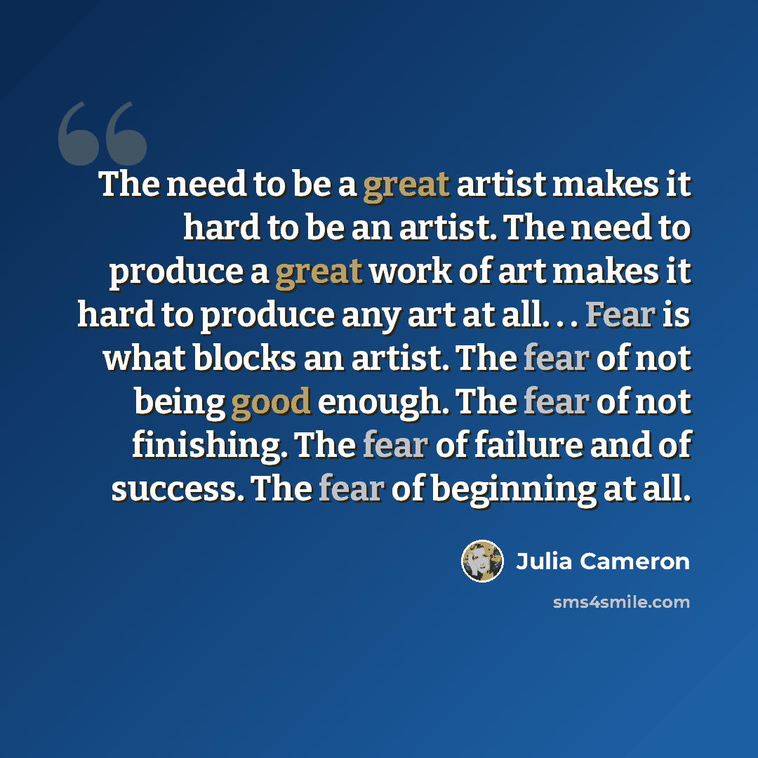 “The need to be a great artist makes it hard to be an artist. The need to produce a great work of art makes it hard to produce any art at all. . . Fear is what blocks an artist. The fear of not being good enough. The fear of not finishing. The fear of failure and of success. The fear of beginning…” quote by Julia Cameron