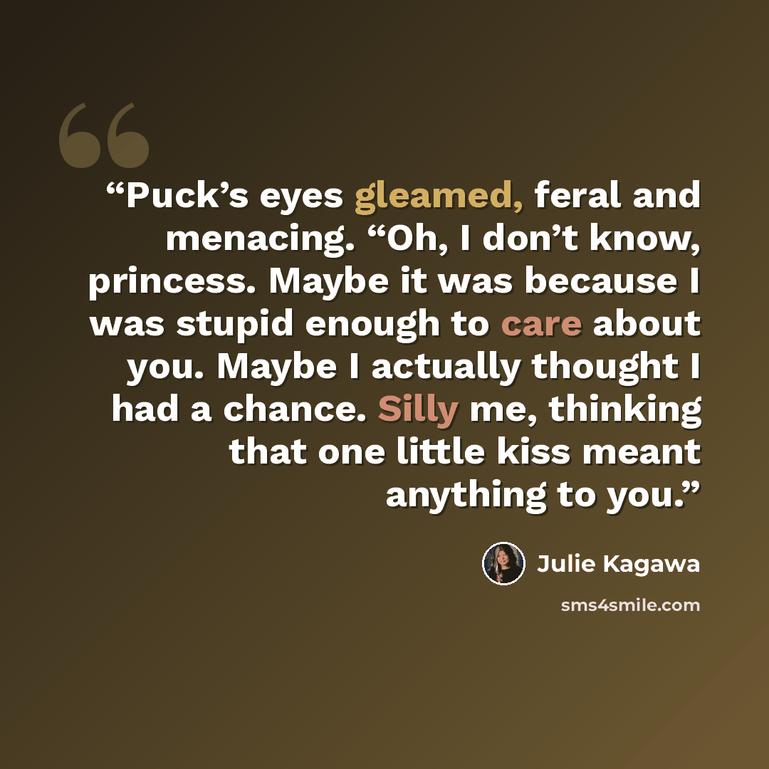 “Puck’s eyes gleamed, feral and menacing. “Oh, I don’t know, princess. Maybe it was because I was stupid enough to care about you. Maybe I actually thought I had a chance. Silly me, thinking that one little kiss meant anything to you.” quote by Julie Kagawa