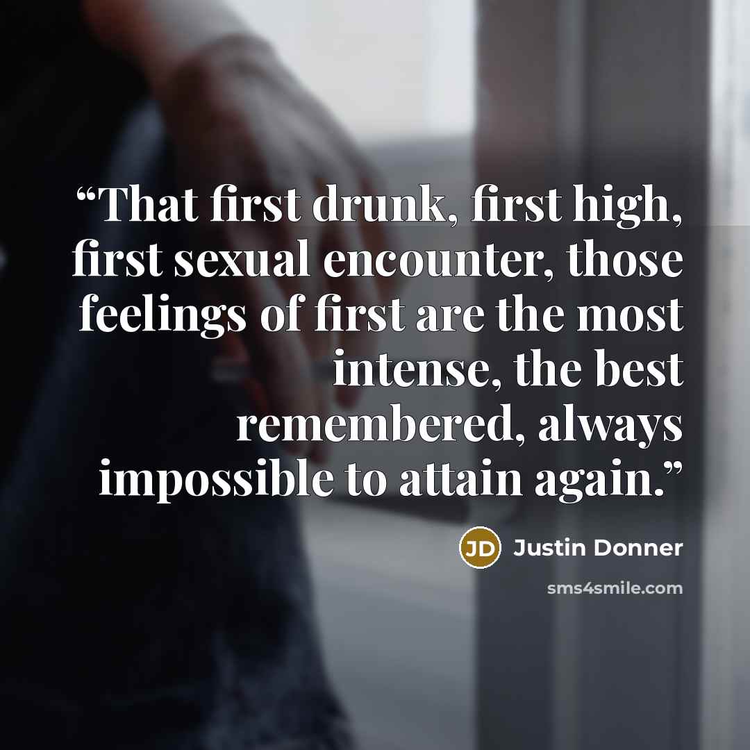 “That first drunk, first high, first sexual encounter, those feelings of first are the most intense, the best remembered, always impossible to attain again.” quote by Justin Donner
