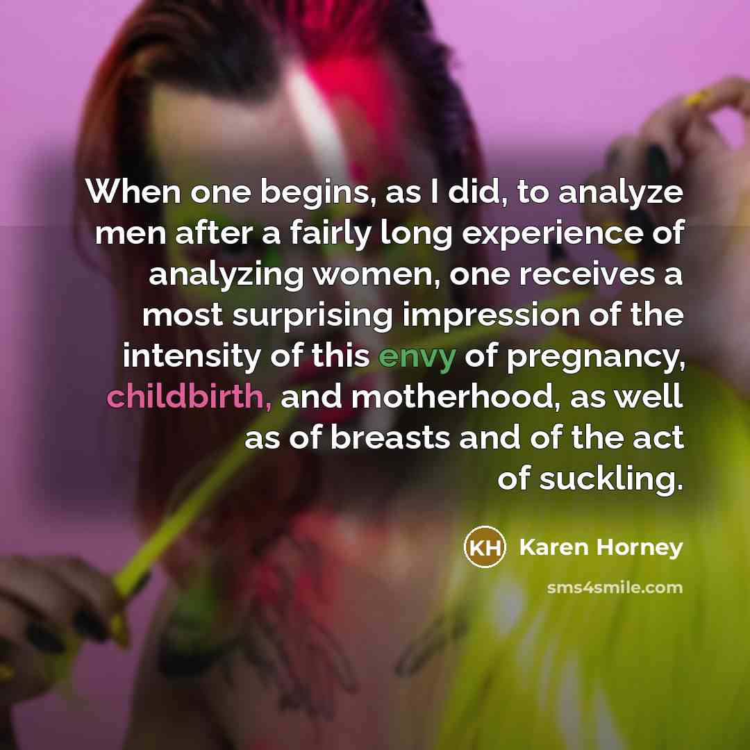 “When one begins, as I did, to analyze men after a fairly long experience of analyzing women, one receives a most surprising impression of the intensity of this envy of pregnancy, childbirth, and motherhood, as well as of breasts and of the act of suckling.” quote by Karen Horney